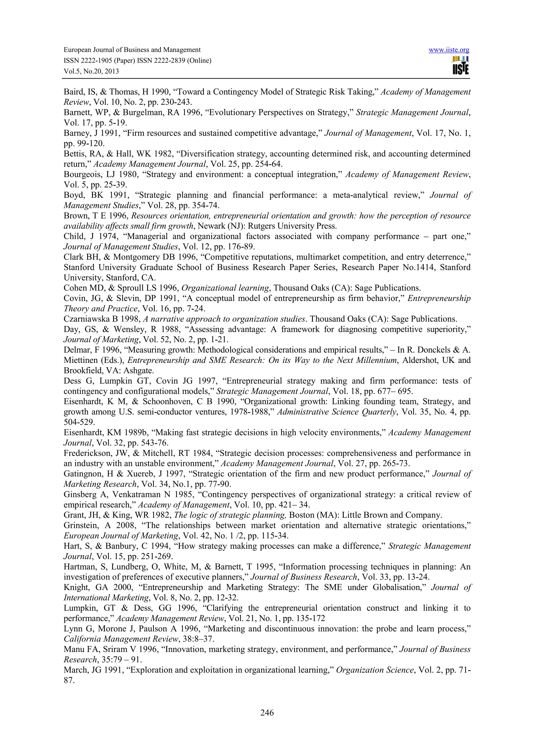 European Journal of Business and Management www.iiste.org
ISSN 2222-1905 (Paper) ISSN 2222-2839 (Online)
Vol.5, No.20, 2013
246
Baird, IS, & Thomas, H 1990, “Toward a Contingency Model of Strategic Risk Taking,” Academy of Management
Review, Vol. 10, No. 2, pp. 230-243.
Barnett, WP, & Burgelman, RA 1996, “Evolutionary Perspectives on Strategy,” Strategic Management Journal,
Vol. 17, pp. 5-19.
Barney, J 1991, “Firm resources and sustained competitive advantage,” Journal of Management, Vol. 17, No. 1,
pp. 99-120.
Bettis, RA, & Hall, WK 1982, “Diversification strategy, accounting determined risk, and accounting determined
return,” Academy Management Journal, Vol. 25, pp. 254-64.
Bourgeois, LJ 1980, “Strategy and environment: a conceptual integration,” Academy of Management Review,
Vol. 5, pp. 25-39.
Boyd, BK 1991, “Strategic planning and financial performance: a meta-analytical review,” Journal of
Management Studies,” Vol. 28, pp. 354-74.
Brown, T E 1996, Resources orientation, entrepreneurial orientation and growth: how the perception of resource
availability affects small firm growth, Newark (NJ): Rutgers University Press.
Child, J 1974, “Managerial and organizational factors associated with company performance – part one,”
Journal of Management Studies, Vol. 12, pp. 176-89.
Clark BH, & Montgomery DB 1996, “Competitive reputations, multimarket competition, and entry deterrence,”
Stanford University Graduate School of Business Research Paper Series, Research Paper No.1414, Stanford
University, Stanford, CA.
Cohen MD, & Sproull LS 1996, Organizational learning, Thousand Oaks (CA): Sage Publications.
Covin, JG, & Slevin, DP 1991, “A conceptual model of entrepreneurship as firm behavior,” Entrepreneurship
Theory and Practice, Vol. 16, pp. 7-24.
Czarniawska B 1998, A narrative approach to organization studies. Thousand Oaks (CA): Sage Publications.
Day, GS, & Wensley, R 1988, “Assessing advantage: A framework for diagnosing competitive superiority,”
Journal of Marketing, Vol. 52, No. 2, pp. 1-21.
Delmar, F 1996, “Measuring growth: Methodological considerations and empirical results,” – In R. Donckels & A.
Miettinen (Eds.), Entrepreneurship and SME Research: On its Way to the Next Millennium, Aldershot, UK and
Brookfield, VA: Ashgate.
Dess G, Lumpkin GT, Covin JG 1997, “Entrepreneurial strategy making and firm performance: tests of
contingency and configurational models,” Strategic Management Journal, Vol. 18, pp. 677– 695.
Eisenhardt, K M, & Schoonhoven, C B 1990, “Organizational growth: Linking founding team, Strategy, and
growth among U.S. semi-conductor ventures, 1978-1988,” Administrative Science Quarterly, Vol. 35, No. 4, pp.
504-529.
Eisenhardt, KM 1989b, “Making fast strategic decisions in high velocity environments,” Academy Management
Journal, Vol. 32, pp. 543-76.
Frederickson, JW, & Mitchell, RT 1984, “Strategic decision processes: comprehensiveness and performance in
an industry with an unstable environment,” Academy Management Journal, Vol. 27, pp. 265-73.
Gatingnon, H & Xuereb, J 1997, “Strategic orientation of the firm and new product performance,” Journal of
Marketing Research, Vol. 34, No.1, pp. 77-90.
Ginsberg A, Venkatraman N 1985, “Contingency perspectives of organizational strategy: a critical review of
empirical research,” Academy of Management, Vol. 10, pp. 421– 34.
Grant, JH, & King, WR 1982, The logic of strategic planning, Boston (MA): Little Brown and Company.
Grinstein, A 2008, “The relationships between market orientation and alternative strategic orientations,”
European Journal of Marketing, Vol. 42, No. 1 /2, pp. 115-34.
Hart, S, & Banbury, C 1994, “How strategy making processes can make a difference,” Strategic Management
Journal, Vol. 15, pp. 251-269.
Hartman, S, Lundberg, O, White, M, & Barnett, T 1995, “Information processing techniques in planning: An
investigation of preferences of executive planners,” Journal of Business Research, Vol. 33, pp. 13-24.
Knight, GA 2000, “Entrepreneurship and Marketing Strategy: The SME under Globalisation,” Journal of
International Marketing, Vol. 8, No. 2, pp. 12-32.
Lumpkin, GT & Dess, GG 1996, “Clarifying the entrepreneurial orientation construct and linking it to
performance,” Academy Management Review, Vol. 21, No. 1, pp. 135-172
Lynn G, Morone J, Paulson A 1996, “Marketing and discontinuous innovation: the probe and learn process,”
California Management Review, 38:8–37.
Manu FA, Sriram V 1996, “Innovation, marketing strategy, environment, and performance,” Journal of Business
Research, 35:79 – 91.
March, JG 1991, “Exploration and exploitation in organizational learning,” Organization Science, Vol. 2, pp. 71-
87.
 