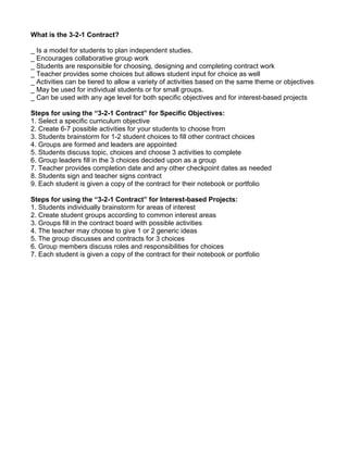 What is the 3-2-1 Contract?

_ Is a model for students to plan independent studies.
_ Encourages collaborative group work
_ Students are responsible for choosing, designing and completing contract work
_ Teacher provides some choices but allows student input for choice as well
_ Activities can be tiered to allow a variety of activities based on the same theme or objectives
_ May be used for individual students or for small groups.
_ Can be used with any age level for both specific objectives and for interest-based projects

Steps for using the “3-2-1 Contract” for Specific Objectives:
1. Select a specific curriculum objective
2. Create 6-7 possible activities for your students to choose from
3. Students brainstorm for 1-2 student choices to fill other contract choices
4. Groups are formed and leaders are appointed
5. Students discuss topic, choices and choose 3 activities to complete
6. Group leaders fill in the 3 choices decided upon as a group
7. Teacher provides completion date and any other checkpoint dates as needed
8. Students sign and teacher signs contract
9. Each student is given a copy of the contract for their notebook or portfolio

Steps for using the “3-2-1 Contract” for Interest-based Projects:
1. Students individually brainstorm for areas of interest
2. Create student groups according to common interest areas
3. Groups fill in the contract board with possible activities
4. The teacher may choose to give 1 or 2 generic ideas
5. The group discusses and contracts for 3 choices
6. Group members discuss roles and responsibilities for choices
7. Each student is given a copy of the contract for their notebook or portfolio
 