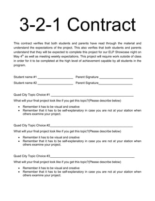 3-2-1 Contract
This contract verifies that both students and parents have read through the material and
understand the expectations of the project. This also verifies that both students and parents
understand that they will be expected to complete this project for our ELP Showcase night on
May 4th as well as meeting weekly expectations. This project will require work outside of class
in order for it to be completed at the high level of achievement capable by all students in the
program.


Student name #1 _____________________ Parent Signature ____________________
Student name #2 _____________________ Parent Signature____________________


Quad City Topic Choice #1 _________________________________________________
What will your final project look like if you get this topic?(Please describe below)

       Remember it has to be visual and creative
       Remember that it has to be self-explanatory in case you are not at your station when
       others examine your project.


Quad City Topic Choice #2_________________________________________________
What will your final project look like if you get this topic?(Please describe below)

       Remember it has to be visual and creative
       Remember that it has to be self-explanatory in case you are not at your station when
       others examine your project.


Quad City Topic Choice #3__________________________________________________
What will your final project look like if you get this topic?(Please describe below)

       Remember it has to be visual and creative
       Remember that it has to be self-explanatory in case you are not at your station when
       others examine your project.
 