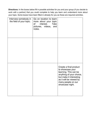 Directions: In the boxes below fill in possible activities for you and your group (if you decide to
work with a partner) that you could complete to help you learn and understand more about
your topic. Some boxes have been filled in already for you as these are required activities.

Interview somebody in          Go on location to      learn
 the field of your topic.      more about your        topic
                               of     interest.       Take
                               pictures, videos,        and
                               notes.




                                                              Create a final product
                                                              to showcase your
                                                              learning. This can be
                                                              anything of your choice,
                                                              but make it interesting
                                                              as it will be viewed by
                                                              many people on our
                                                              showcase night.
 