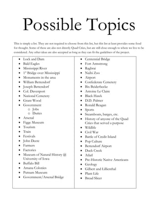 Possible Topics
This is simply a list. They are not required to choose from this list, but this list at least provides some food
for thought. Some of these are also not directly Quad Cities, but are still close enough to where we live to be
considered. Any other ideas are also accepted as long as they can fit the guidelines of the project.

        Lock and Dam                                         Centennial Bridge
        Bald Eagles                                          Fort Armstrong
        Mississippi River                                    Ragbrai
        1st Bridge over Mississippi                          Naibi Zoo
        Monuments in the area                                Airport
        William Bettendorf                                   Confederate Cemetery
        Joseph Bettendorf                                    Bix Beiderbecke
        Col. Davenport                                       Antoine Le Claire
        National Cemetery                                    Black Hawk
        Grant Wood                                           D.D. Palmer
        Government                                           Ronald Reagan
            o Jobs                                           Sports
            o Duties                                         Steamboats, barges, etc.
        Arsenal                                              History of anyone of the Quad
        Figge Museum                                         Cities that served a purpose
        Tourism                                              Wildlife
        Train                                                Civil War
        Festivals                                            Battle of Credit Island
        John Deere                                           Pop Culture
        Farmers                                              Bettendorf Airport
        Factories                                            Duck Creek
        Museum of Natural History @                          Atlatl
        University of Iowa                                   Pre-Historic Native Americans
        Buffalo Bill                                         Geology
        Amana Colonies                                       Gilbert and Lillienthal
        Putnam Museum                                        Plant Life
        Government/Arsenal Bridge                            Bread Slicer
 