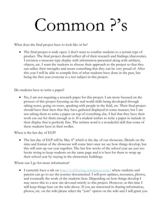 Common ?’s
What does the final project have to look like or be?
      The final project is wide open. I don’t want to confine students to a certain type of
      product. The final project should reflect all of their research and findings/discoveries.
      I envision a museum type display with information presented along with artifacts,
      objects, etc. I want the students to choose their approach to the project so that they
      can utilize their strengths and create something that they can be very proud of. After
      this year I will be able to compile lists of what students have done in the past, but
      being the first year everyone is a test subject in this project.


Do students have to write a paper?
      No, I am not requiring a research paper for this project. I am more focused on the
      process of this project focusing on the real world skills being developed through
      taking notes, going on tours, speaking with people in the field, etc. Their final project
      should have their facts that they have gathered displayed in some manner, but I am
      not asking them to write a paper on top of everything else. I feel that they have their
      work cut out for them enough as is. If a student wishes to write a paper to include in
      their display that is perfectly fine. The written word is a wonderful skill that some of
      these students have in their toolkit.
When is the last day of ELP?
      The last day of ELP will be May 4th which is the day of our showcase. Details on the
      time and format of the showcase will come later once we see how things develop, but
      this will sum up our year together. The last few weeks of the school year are just too
      hectic trying to keep students on the same page and it is best for them to wrap up
      their school year by staying in the elementary buildings.
Where can I go for more information?
      I currently have a tab on http://coffeechug.wikispaces.com/ where students and
      parents can go to see the journey documented. I will post updates, resources, photos,
      and eventually the work of the students here. Depending on how things develop I
      may move this to a new site devoted strictly to this project. However, at this time I
      will keep things here on the wiki above. If you are interested in sharing information,
      photos, etc. on the wiki please select the “join” option on the wiki and I will grant you
 