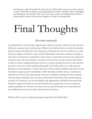 permission to upload and edit the wiki and you will be able to share out with everyone
      as well. I think that would be an amazing thing if we had a collective effort of bridging
      our learning in one location. This is just one more tool in our collaborative efforts to
      bring students, parent, and teachers together to help our amazing kids.




       Final Thoughts
                                  (for now anyways)
I would just like to take this little opportunity to thank everyone in advance for the time and
effort that is going to go into this project. When it is all said and done we need to remember
that the students should be the ones doing more work than the rest of us. However, in order
for that to happen we all have to get involved. Remember when these students are trying to
track down an interview or take photos/videos that we want them to be the ones doing it all.
It may be rocky and not as perfect as we like, but that is how we learn. In class and outside
of class we will be working with them on how to conduct an interview, how to call someone
up, how to take notes when speaking with people in the field, and how to really immerse
themselves in the experience. I realize that none of this would be possible without the strong
foundation of great parents and families. I think that these students and us as teachers are
truly blessed to have such a great group of parents of families working with these students.
After the parent meeting I was even more excited about this project. My excitement grows
everyday as I continue to see the possibilities and opportunities unfold for these great kids.
Thank you again for all that you do and remember at any point that you have a question,
concern, problem, etc. feel free to contact us so we can work things out. Communication
and collaboration are the two major essentials for this project.


Thanks and let us get to exploring the great things about the Quad Cities.
 