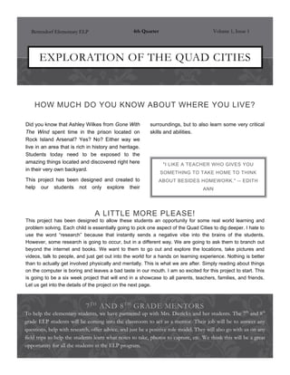 Bettendorf Elementary ELP                      4th Quarter                          Volume 1, Issue 1




      EXPLORATION OF THE QUAD CITIES



    HOW MUCH DO YOU KNOW ABOUT WHERE YOU LIVE?

Did you know that Ashley Wilkes from Gone With            surroundings, but to also learn some very critical
The Wind spent time in the prison located on              skills and abilities.
Rock Island Arsenal? Yes? No? Either way we
live in an area that is rich in history and heritage.
Students today need to be exposed to the
amazing things located and discovered right here                 "I LIKE A TEACHER WHO GIVES YOU
in their very own backyard.
                                                                SOMETHING TO TAKE HOME TO THINK
This project has been designed and created to                   ABOUT BESIDES HOMEWORK." -- EDITH
help our students not only explore their                                           ANN




                                A LITTLE MORE PLEASE!
This project has been designed to allow these students an opportunity for some real world learning and
problem solving. Each child is essentially going to pick one aspect of the Quad Cities to dig deeper. I hate to
use the word “research” because that instantly sends a negative vibe into the brains of the students.
However, some research is going to occur, but in a different way. We are going to ask them to branch out
beyond the internet and books. We want to them to go out and explore the locations, take pictures and
videos, talk to people, and just get out into the world for a hands on learning experience. Nothing is better
than to actually get involved physically and mentally. This is what we are after. Simply reading about things
on the computer is boring and leaves a bad taste in our mouth. I am so excited for this project to start. This
is going to be a six week project that will end in a showcase to all parents, teachers, families, and friends.
Let us get into the details of the project on the next page.



                            7 T H AND 8 T H GRADE MENTORS
To help the elementary students, we have partnered up with Mrs. Dierickx and her students. The 7th and 8th
grade ELP students will be coming into the classroom to act as a mentor. Their job will be to answer any
questions, help with research, offer advice, and just be a positive role model. They will also go with us on any
field trips to help the students learn what notes to take, photos to capture, etc. We think this will be a great
opportunity for all the students in the ELP program.
 