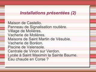 Installations présentées (2) Maison de Castello. Panneau de Signalisation routière. Village de Molières. Vacherie de Molières. Maisons de Saint Martin de Vésubie. Vacherie de Boréon. Piscine de Valensole. Centrale de Vinon sur Verdon. Lycée à Saint Maximin la Sainte Baume. Eau chaude en Corse ? 