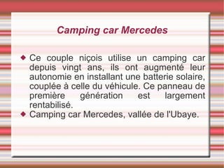 Camping car Mercedes Ce couple niçois utilise un camping car depuis vingt ans, ils ont augmenté leur autonomie en installant une batterie solaire, couplée à celle du véhicule. Ce panneau de première génération est largement rentabilisé. Camping car Mercedes, vallée de l'Ubaye. 