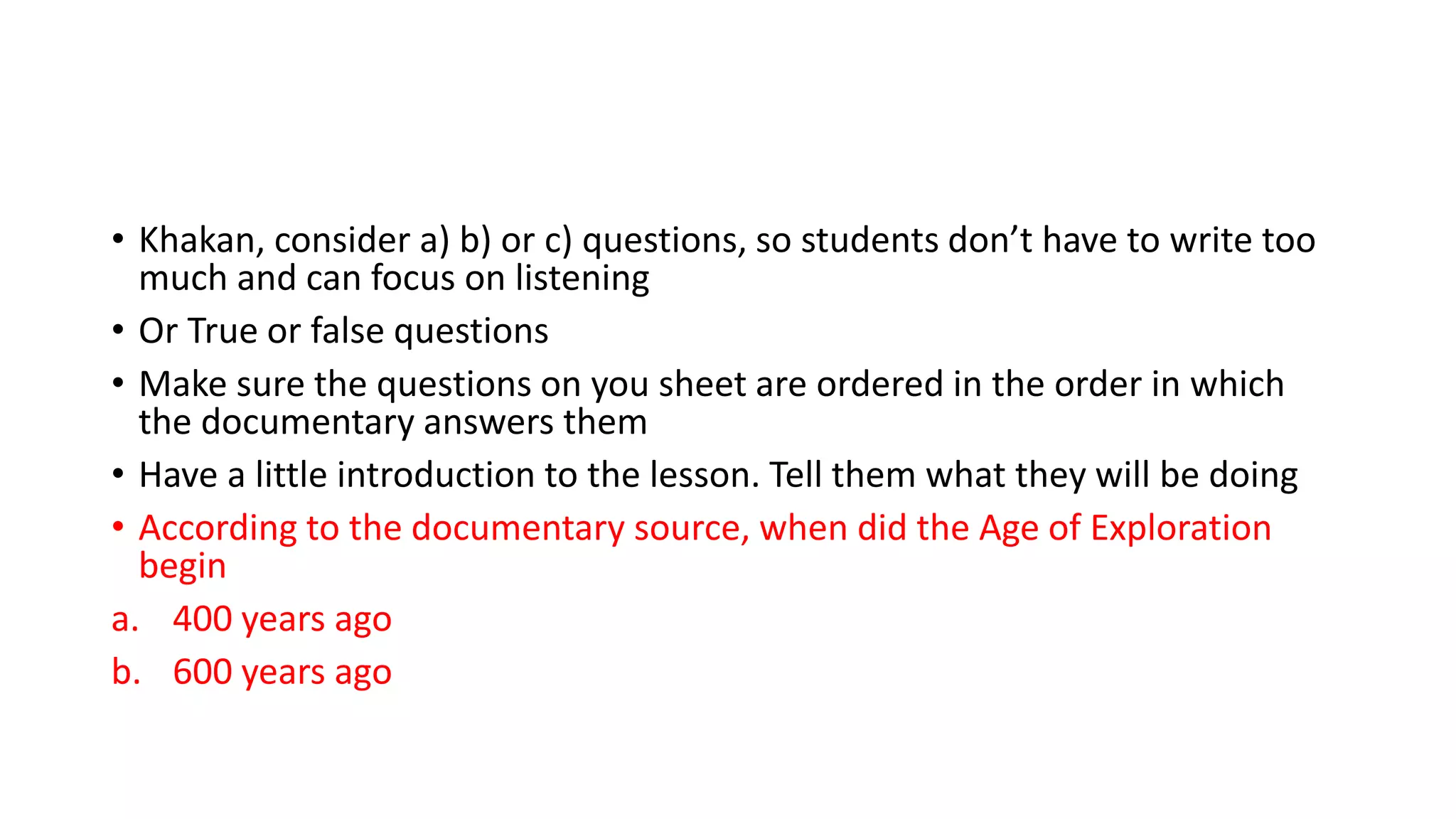 • Khakan, consider a) b) or c) questions, so students don’t have to write too
much and can focus on listening
• Or True or false questions
• Make sure the questions on you sheet are ordered in the order in which
the documentary answers them
• Have a little introduction to the lesson. Tell them what they will be doing
• According to the documentary source, when did the Age of Exploration
begin
a. 400 years ago
b. 600 years ago