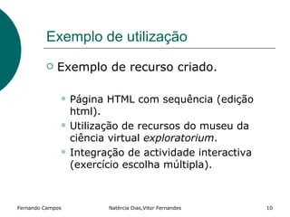 Exemplo de utilização
            Exemplo de recurso criado.

                 Página HTML com sequência (edição
                  html).
                 Utilização de recursos do museu da
                  ciência virtual exploratorium.
                 Integração de actividade interactiva
                  (exercício escolha múltipla).



Fernando Campos          Natércia Dias,Vitor Fernandes   10
 