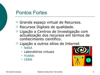 Pontos Fortes
            Grande espaço virtual de Recursos.
            Recursos Digitais de qualidade.
            Ligação a Centros de Investigação com
             actualização dos recursos em termos de
             conhecimento científico.
            Ligação a outros sítios de Internet
                 NASA
                 Laboratórios virtuais
                 Hubble
                 CERN



Fernando Campos            Natércia Dias,Vitor Fernandes   3
 