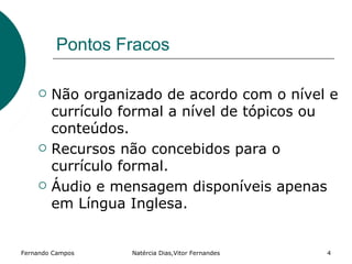 Pontos Fracos

       Não organizado de acordo com o nível e
        currículo formal a nível de tópicos ou
        conteúdos.
       Recursos não concebidos para o
        currículo formal.
       Áudio e mensagem disponíveis apenas
        em Língua Inglesa.


Fernando Campos   Natércia Dias,Vitor Fernandes   4
 
