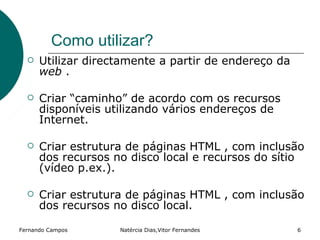 Como utilizar?
     Utilizar directamente a partir de endereço da
      web .

     Criar “caminho” de acordo com os recursos
      disponíveis utilizando vários endereços de
      Internet.

     Criar estrutura de páginas HTML , com inclusão
      dos recursos no disco local e recursos do sítio
      (vídeo p.ex.).

     Criar estrutura de páginas HTML , com inclusão
      dos recursos no disco local.

Fernando Campos     Natércia Dias,Vitor Fernandes     6
 