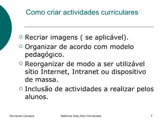 Como criar actividades curriculares


        Recriar imagens ( se aplicável).
        Organizar de acordo com modelo
         pedagógico.
        Reorganizar de modo a ser utilizável
         sítio Internet, Intranet ou dispositivo
         de massa.
        Inclusão de actividades a realizar pelos
         alunos.

Fernando Campos     Natércia Dias,Vitor Fernandes   7
 