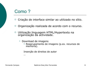 Como ?
            Criação de interface similar ao utilizado no sítio.

            Organização realizada de acordo com o recurso.

            Utilização linguagem HTML/Hypertexto na
             organização da actividade.

                 Download de imagens
                      Reagrupamento de imagens (p.ex. recursos de
                       memoria).

                   Inserção de direitos de autor
                   …



Fernando Campos              Natércia Dias,Vitor Fernandes           8
 