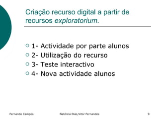 Criação recurso digital a partir de
         recursos exploratorium.


            1-   Actividade por parte alunos
            2-   Utilização do recurso
            3-   Teste interactivo
            4-   Nova actividade alunos




Fernando Campos        Natércia Dias,Vitor Fernandes   9
 