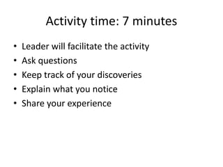 Activity time: 7 minutes
•   Leader will facilitate the activity
•   Ask questions
•   Keep track of your discoveries
•   Explain what you notice
•   Share your experience
 