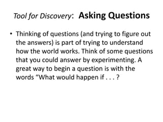 Tool for Discovery:   Asking Questions
• Thinking of questions (and trying to figure out
  the answers) is part of trying to understand
  how the world works. Think of some questions
  that you could answer by experimenting. A
  great way to begin a question is with the
  words “What would happen if . . . ?
 