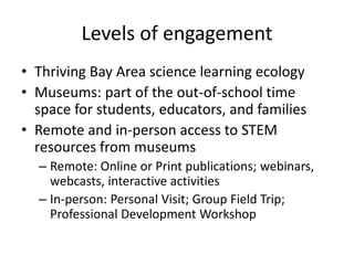 Levels of engagement
• Thriving Bay Area science learning ecology
• Museums: part of the out-of-school time
  space for students, educators, and families
• Remote and in-person access to STEM
  resources from museums
  – Remote: Online or Print publications; webinars,
    webcasts, interactive activities
  – In-person: Personal Visit; Group Field Trip;
    Professional Development Workshop
 