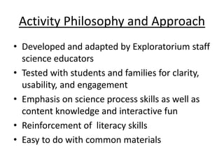 Activity Philosophy and Approach
• Developed and adapted by Exploratorium staff
  science educators
• Tested with students and families for clarity,
  usability, and engagement
• Emphasis on science process skills as well as
  content knowledge and interactive fun
• Reinforcement of literacy skills
• Easy to do with common materials
 