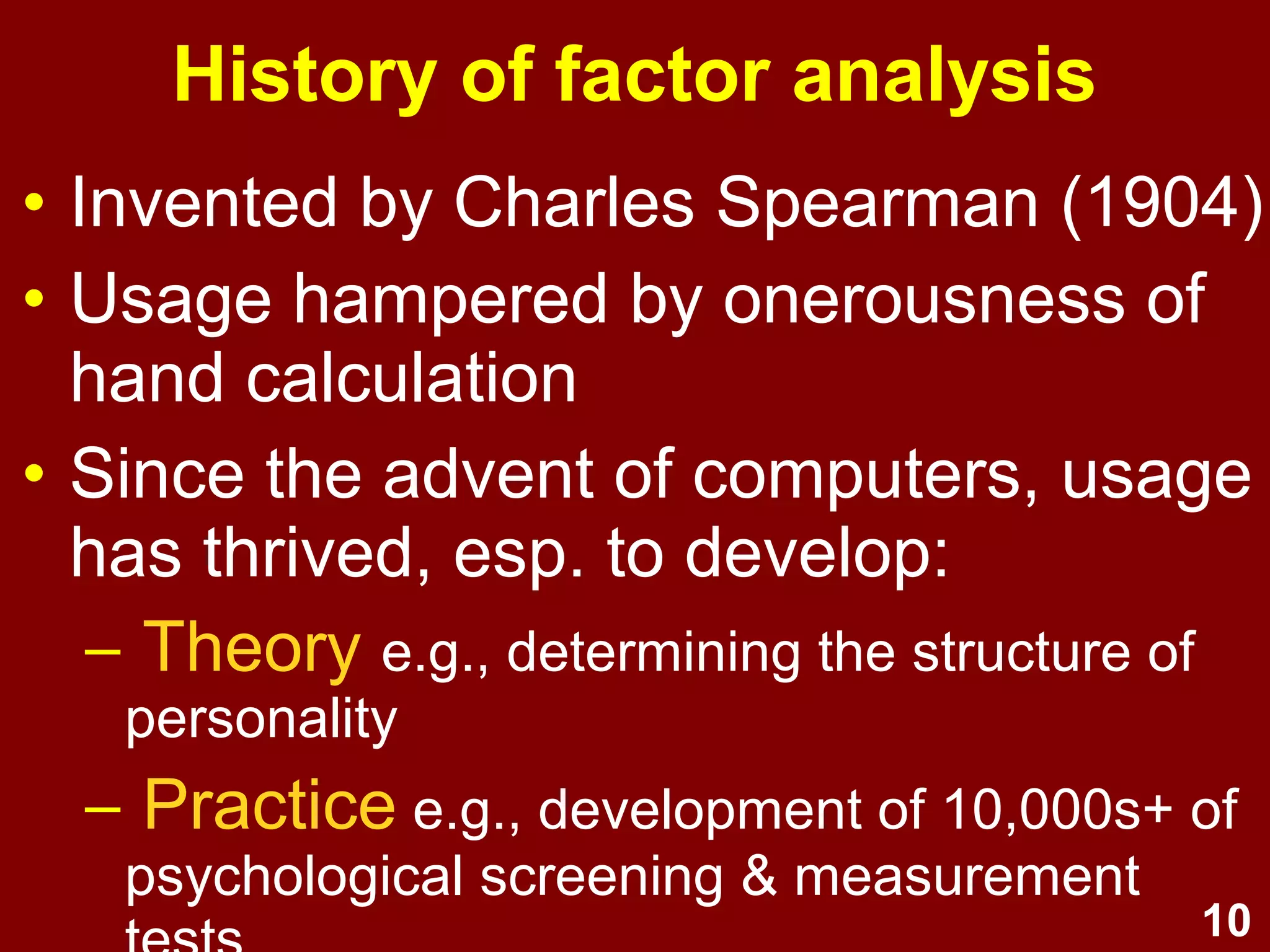 10
History of factor analysis
• Invented by Charles Spearman (1904)
• Usage hampered by onerousness of
hand calculation
• Since the advent of computers, usage
has thrived, esp. to develop:
– Theory e.g., determining the structure of
personality
– Practice e.g., development of 10,000s+ of
psychological screening & measurement
 