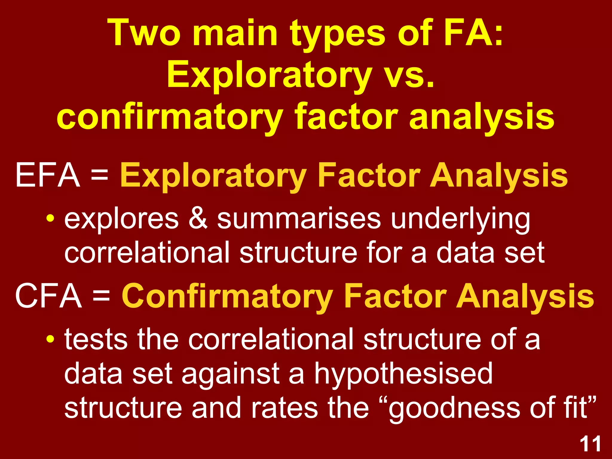 11
EFA = Exploratory Factor Analysis
• explores & summarises underlying
correlational structure for a data set
CFA = Confirmatory Factor Analysis
• tests the correlational structure of a
data set against a hypothesised
structure and rates the “goodness of fit”
Two main types of FA:
Exploratory vs.
confirmatory factor analysis
 