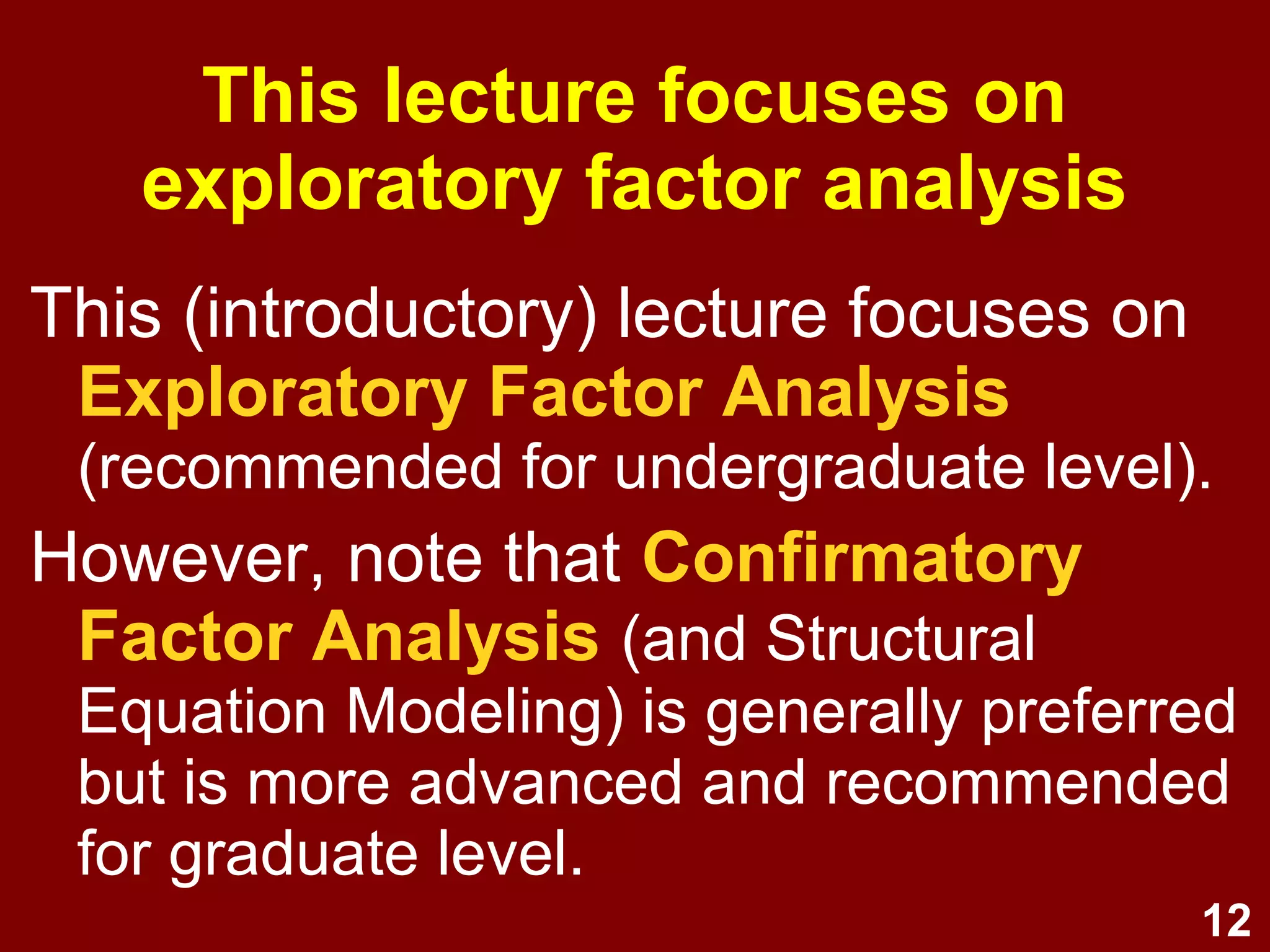 12
This (introductory) lecture focuses on
Exploratory Factor Analysis
(recommended for undergraduate level).
However, note that Confirmatory
Factor Analysis (and Structural
Equation Modeling) is generally preferred
but is more advanced and recommended
for graduate level.
This lecture focuses on
exploratory factor analysis
 