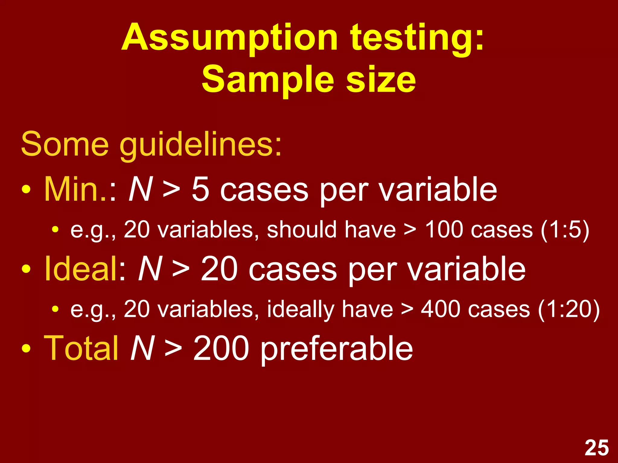 25
Assumption testing:
Sample size
Some guidelines:
• Min.: N > 5 cases per variable
● e.g., 20 variables, should have > 100 cases (1:5)
• Ideal: N > 20 cases per variable
● e.g., 20 variables, ideally have > 400 cases (1:20)
• Total N > 200 preferable
 
