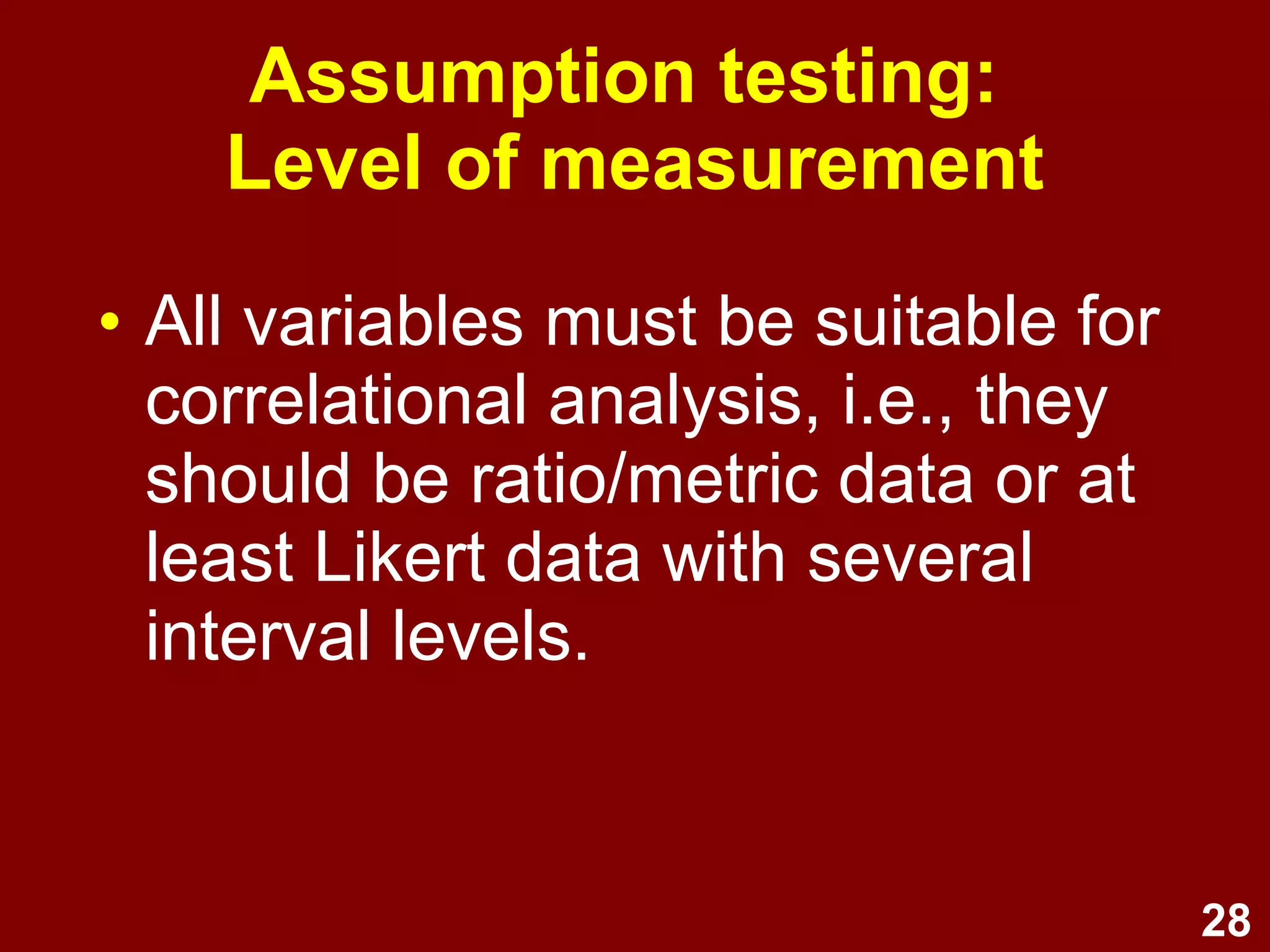 28
Assumption testing:
Level of measurement
• All variables must be suitable for
correlational analysis, i.e., they
should be ratio/metric data or at
least Likert data with several
interval levels.
 