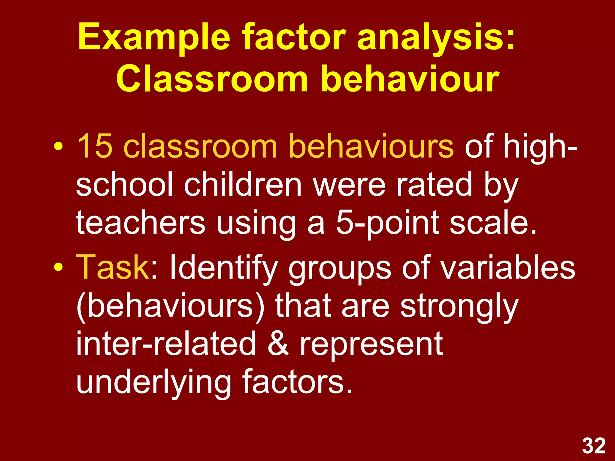 32
• 15 classroom behaviours of high-
school children were rated by
teachers using a 5-point scale.
• Task: Identify groups of variables
(behaviours) that are strongly
inter-related & represent
underlying factors.
Example factor analysis:
Classroom behaviour
 