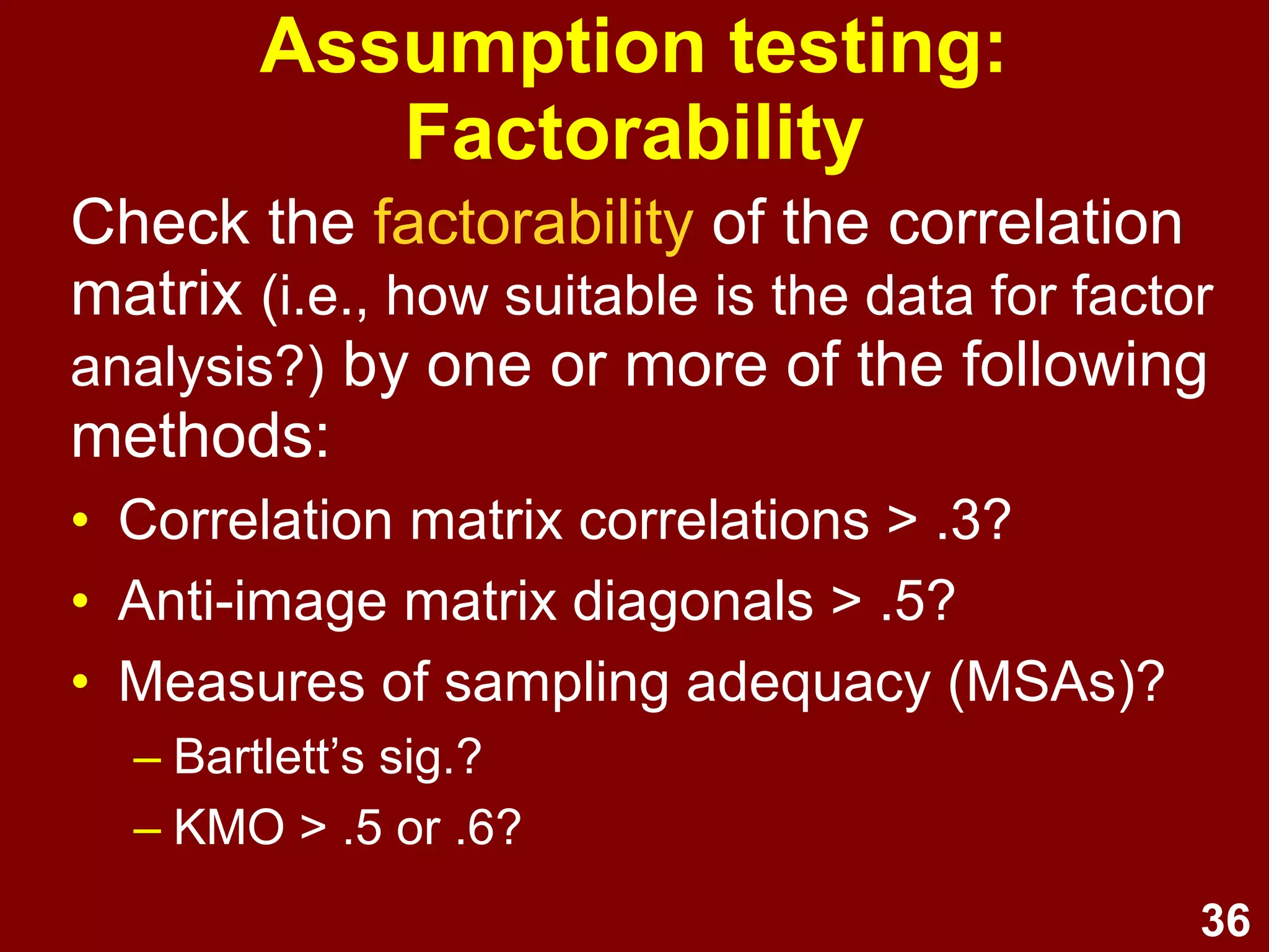 36
Assumption testing:
Factorability
Check the factorability of the correlation
matrix (i.e., how suitable is the data for factor
analysis?) by one or more of the following
methods:
• Correlation matrix correlations > .3?
• Anti-image matrix diagonals > .5?
• Measures of sampling adequacy (MSAs)?
– Bartlett’s sig.?
– KMO > .5 or .6?
 