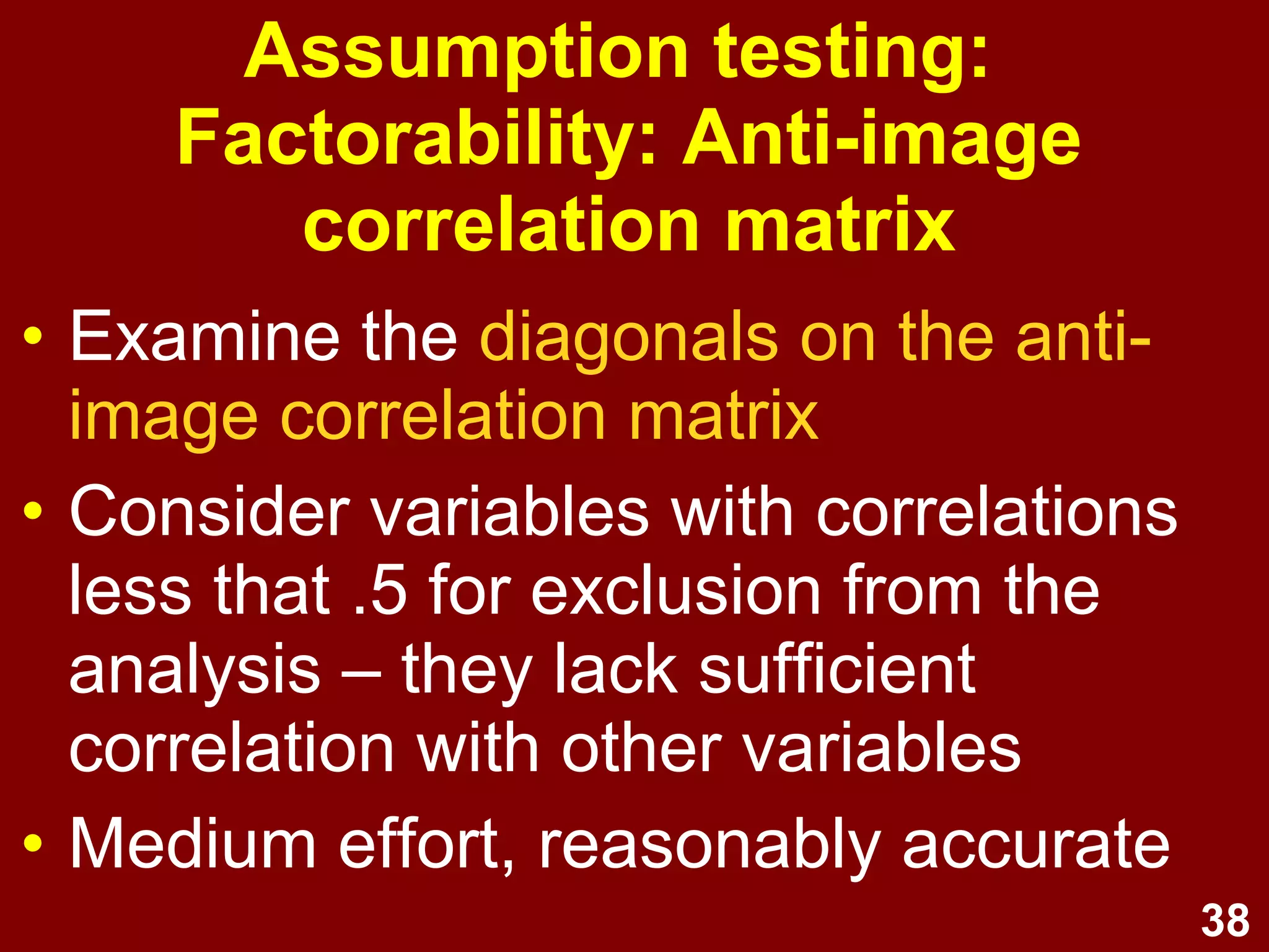 38
• Examine the diagonals on the anti-
image correlation matrix
• Consider variables with correlations
less that .5 for exclusion from the
analysis – they lack sufficient
correlation with other variables
• Medium effort, reasonably accurate
Assumption testing:
Factorability: Anti-image
correlation matrix
 