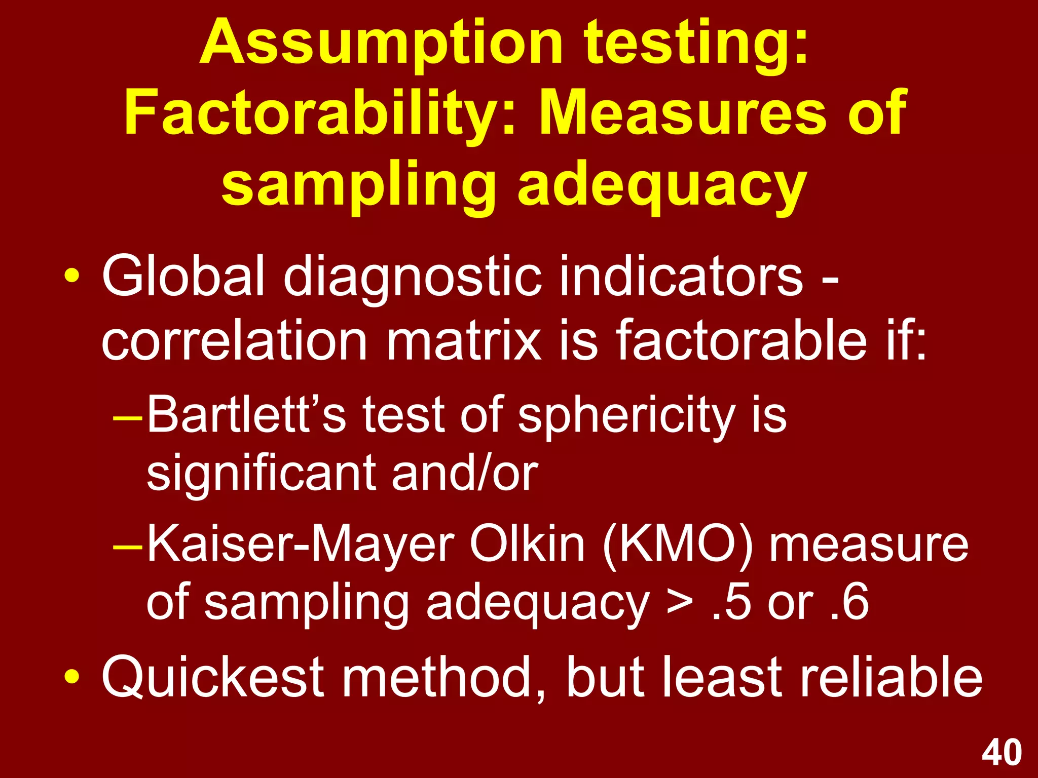 40
• Global diagnostic indicators -
correlation matrix is factorable if:
–Bartlett’s test of sphericity is
significant and/or
–Kaiser-Mayer Olkin (KMO) measure
of sampling adequacy > .5 or .6
• Quickest method, but least reliable
Assumption testing:
Factorability: Measures of
sampling adequacy
 