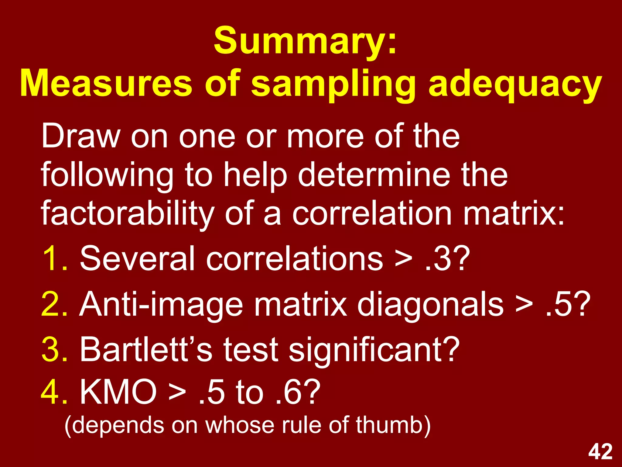 42
Summary:
Measures of sampling adequacy
Draw on one or more of the
following to help determine the
factorability of a correlation matrix:
1. Several correlations > .3?
2. Anti-image matrix diagonals > .5?
3. Bartlett’s test significant?
4. KMO > .5 to .6?
(depends on whose rule of thumb)
 