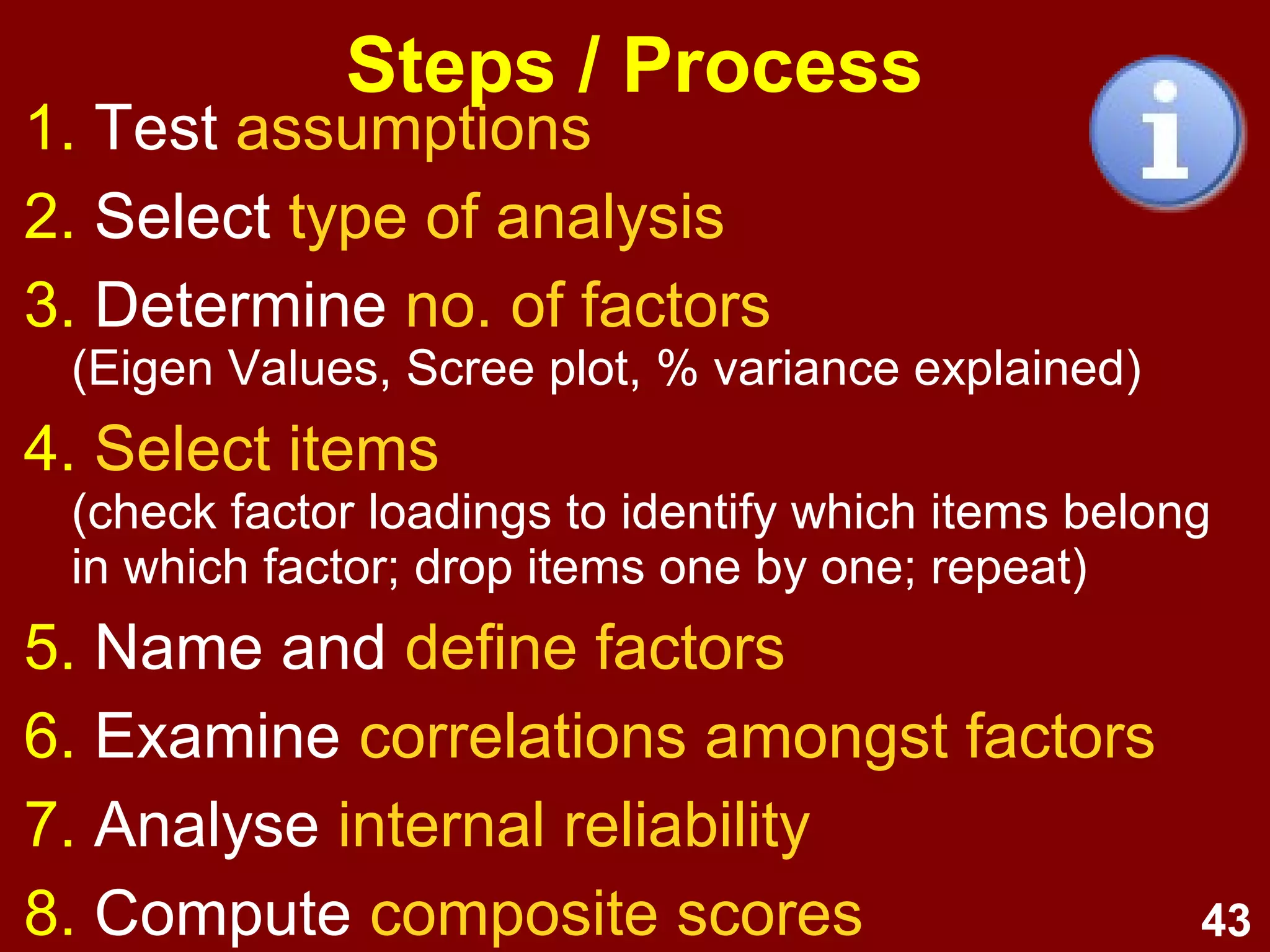 43
Steps / Process
1. Test assumptions
2. Select type of analysis
3. Determine no. of factors
(Eigen Values, Scree plot, % variance explained)
4. Select items
(check factor loadings to identify which items belong
in which factor; drop items one by one; repeat)
5. Name and define factors
6. Examine correlations amongst factors
7. Analyse internal reliability
8. Compute composite scores
 