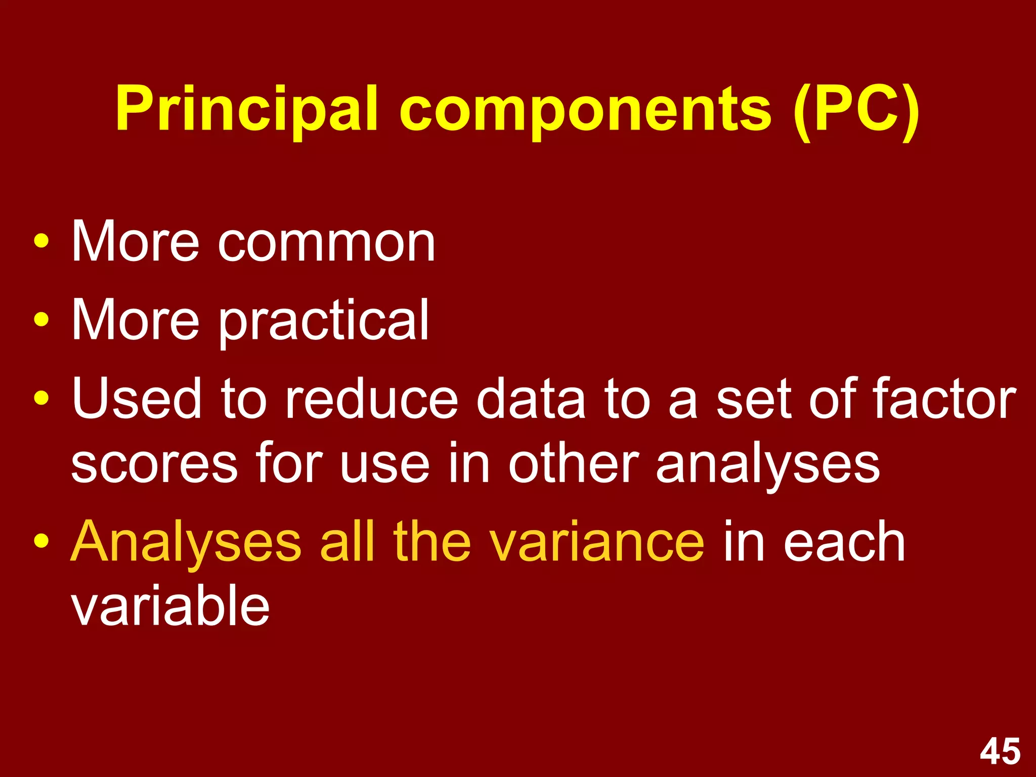 45
Principal components (PC)
• More common
• More practical
• Used to reduce data to a set of factor
scores for use in other analyses
• Analyses all the variance in each
variable
 
