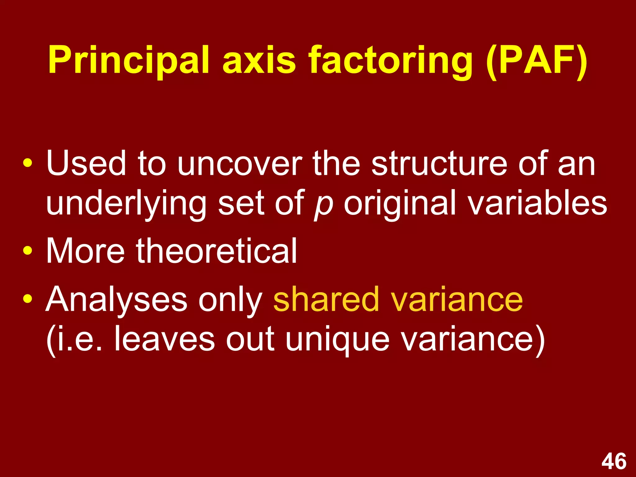 46
Principal axis factoring (PAF)
• Used to uncover the structure of an
underlying set of p original variables
• More theoretical
• Analyses only shared variance
(i.e. leaves out unique variance)
 