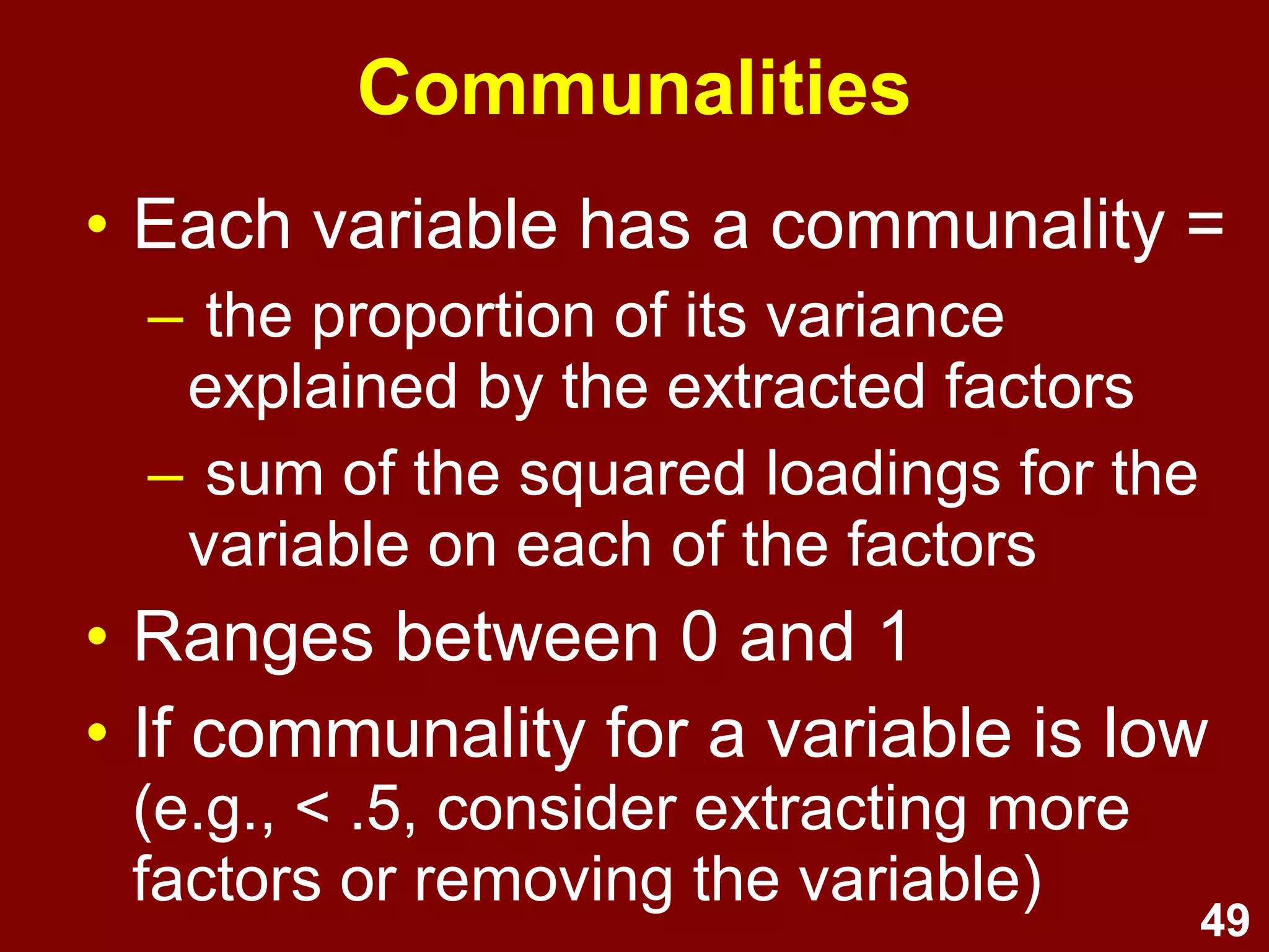 49
Communalities
• Each variable has a communality =
– the proportion of its variance
explained by the extracted factors
– sum of the squared loadings for the
variable on each of the factors
• Ranges between 0 and 1
• If communality for a variable is low
(e.g., < .5, consider extracting more
factors or removing the variable)
 