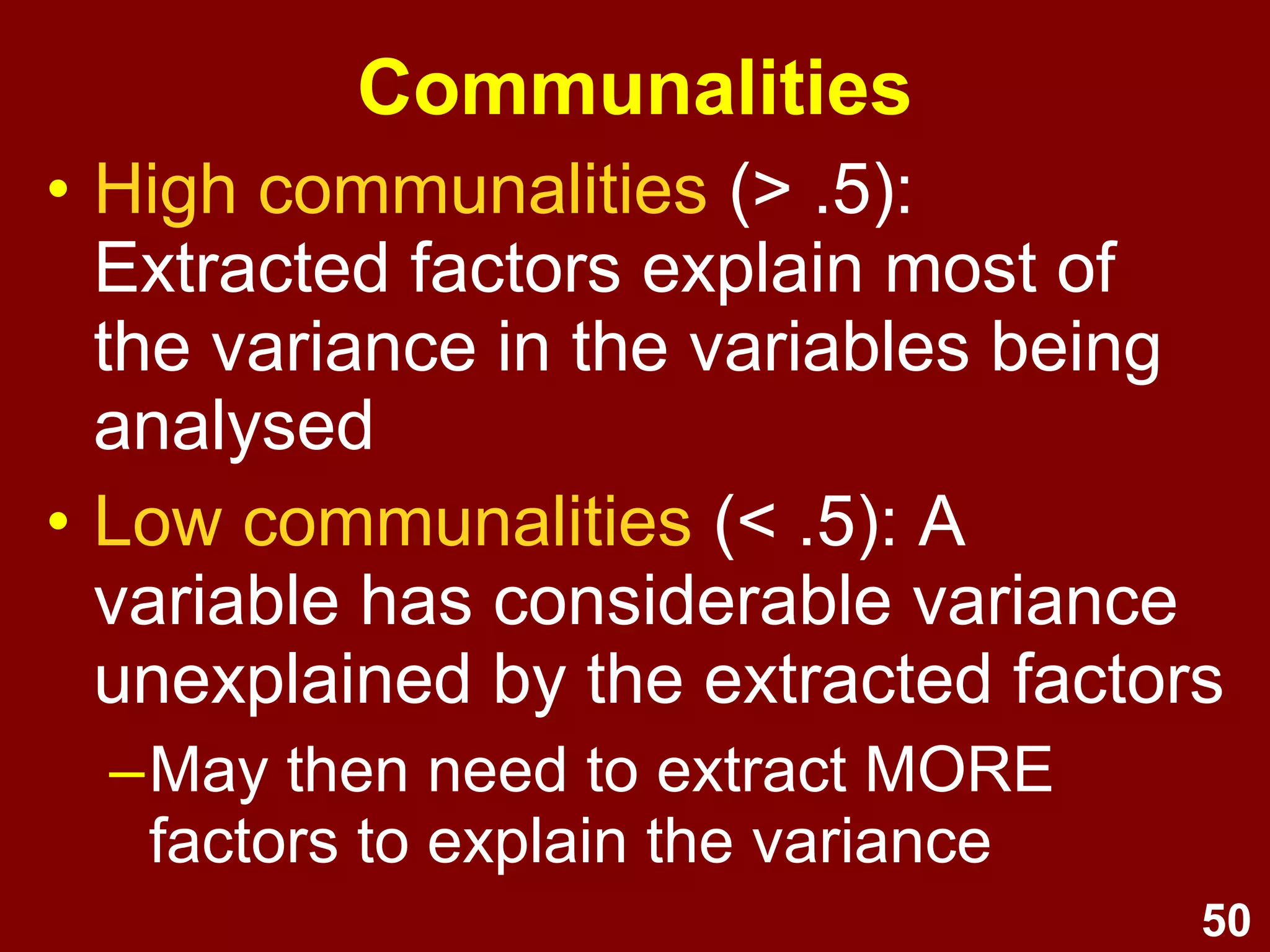50
• High communalities (> .5):
Extracted factors explain most of
the variance in the variables being
analysed
• Low communalities (< .5): A
variable has considerable variance
unexplained by the extracted factors
–May then need to extract MORE
factors to explain the variance
Communalities
 