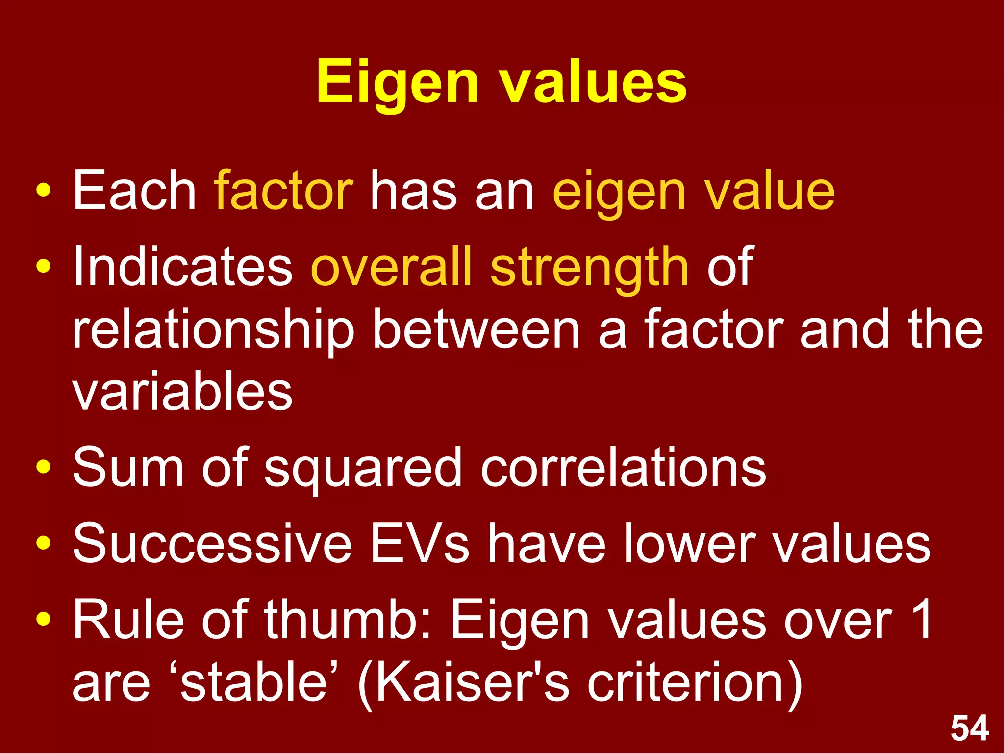54
Eigen values
• Each factor has an eigen value
• Indicates overall strength of
relationship between a factor and the
variables
• Sum of squared correlations
• Successive EVs have lower values
• Rule of thumb: Eigen values over 1
are ‘stable’ (Kaiser's criterion)
 