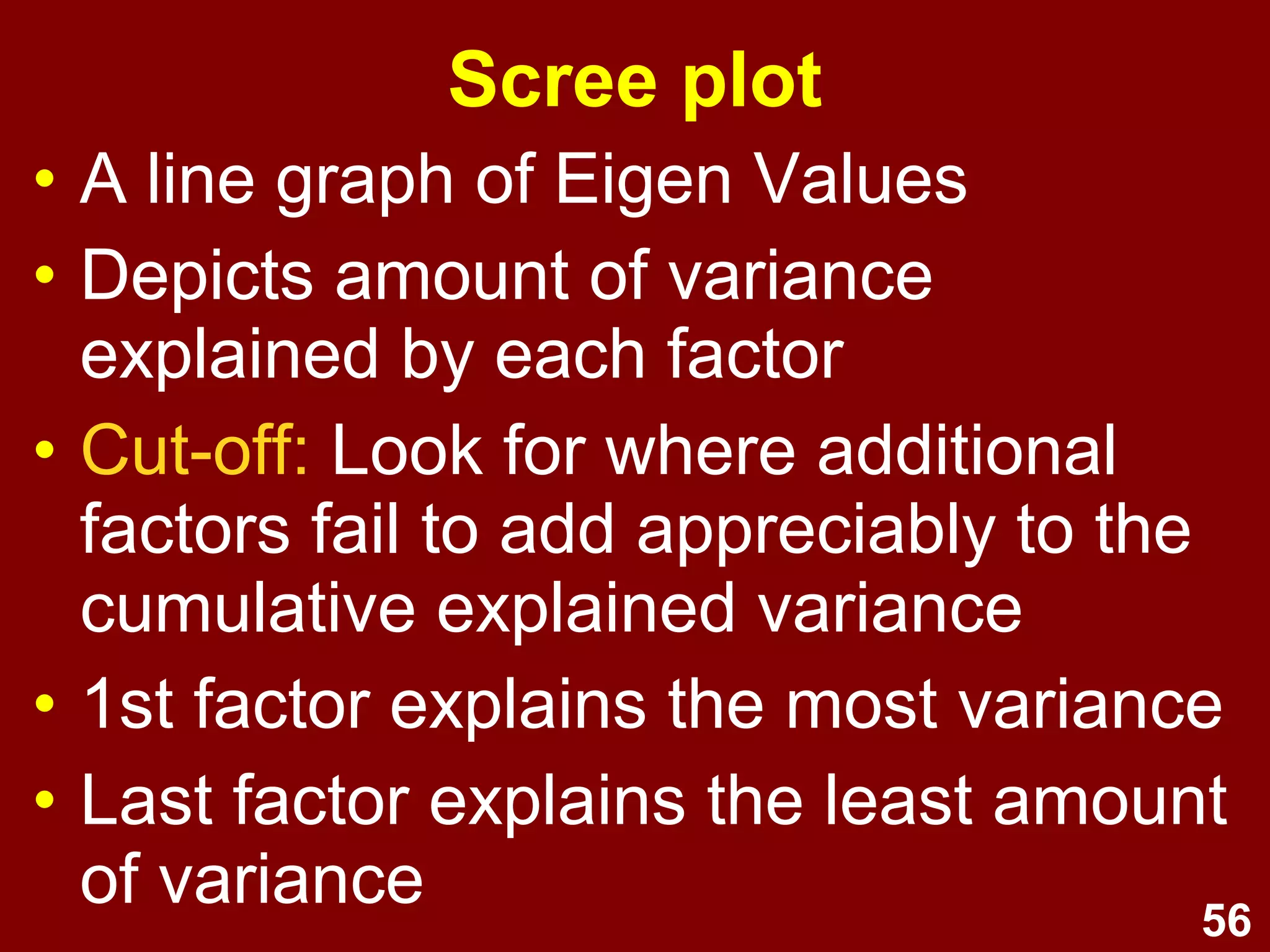 56
Scree plot
• A line graph of Eigen Values
• Depicts amount of variance
explained by each factor
• Cut-off: Look for where additional
factors fail to add appreciably to the
cumulative explained variance
• 1st factor explains the most variance
• Last factor explains the least amount
of variance
 