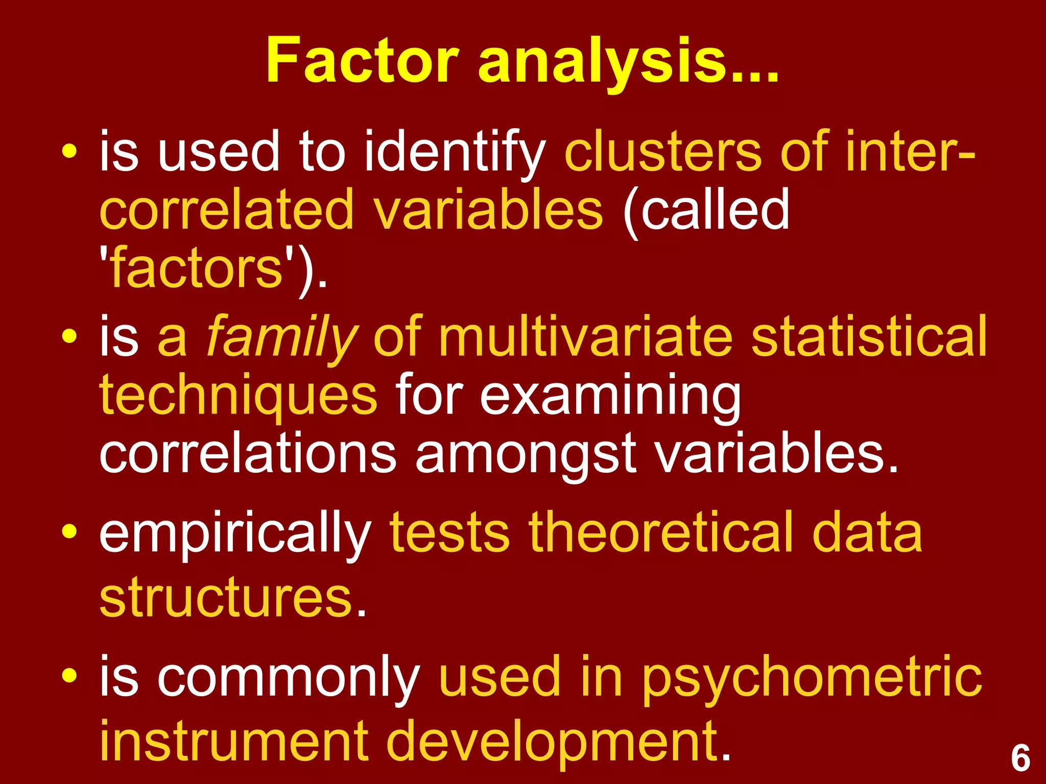 6
Factor analysis...
• is used to identify clusters of inter-
correlated variables (called
'factors').
• is a family of multivariate statistical
techniques for examining
correlations amongst variables.
• empirically tests theoretical data
structures.
• is commonly used in psychometric
instrument development.
 