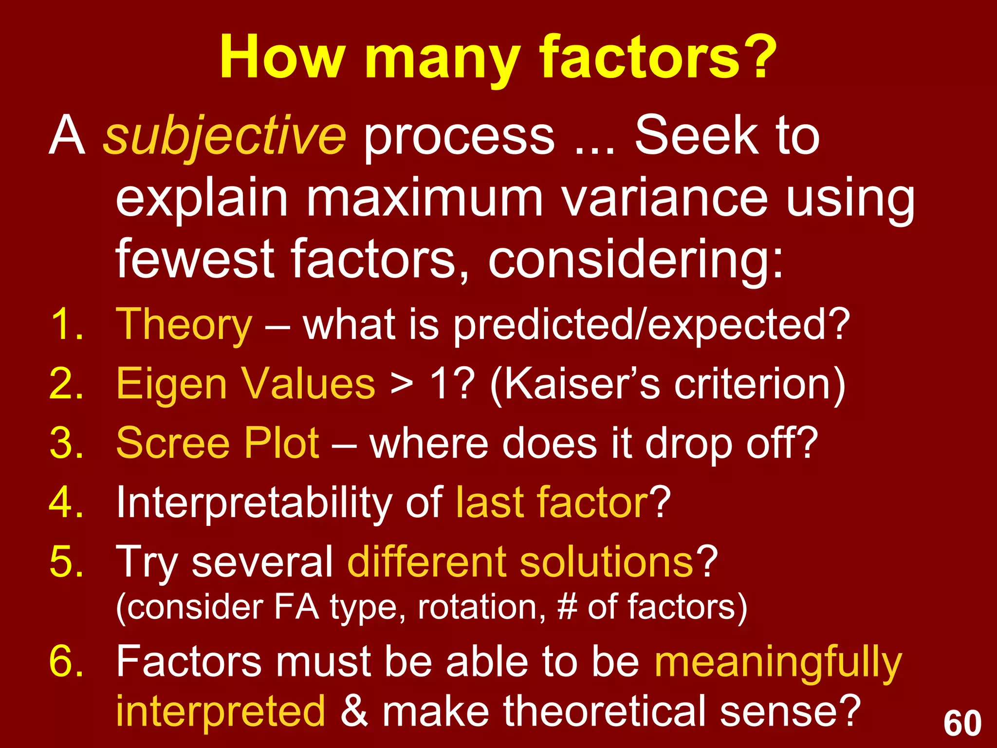 60
How many factors?
A subjective process ... Seek to
explain maximum variance using
fewest factors, considering:
1. Theory – what is predicted/expected?
2. Eigen Values > 1? (Kaiser’s criterion)
3. Scree Plot – where does it drop off?
4. Interpretability of last factor?
5. Try several different solutions?
(consider FA type, rotation, # of factors)
6. Factors must be able to be meaningfully
interpreted & make theoretical sense?
 