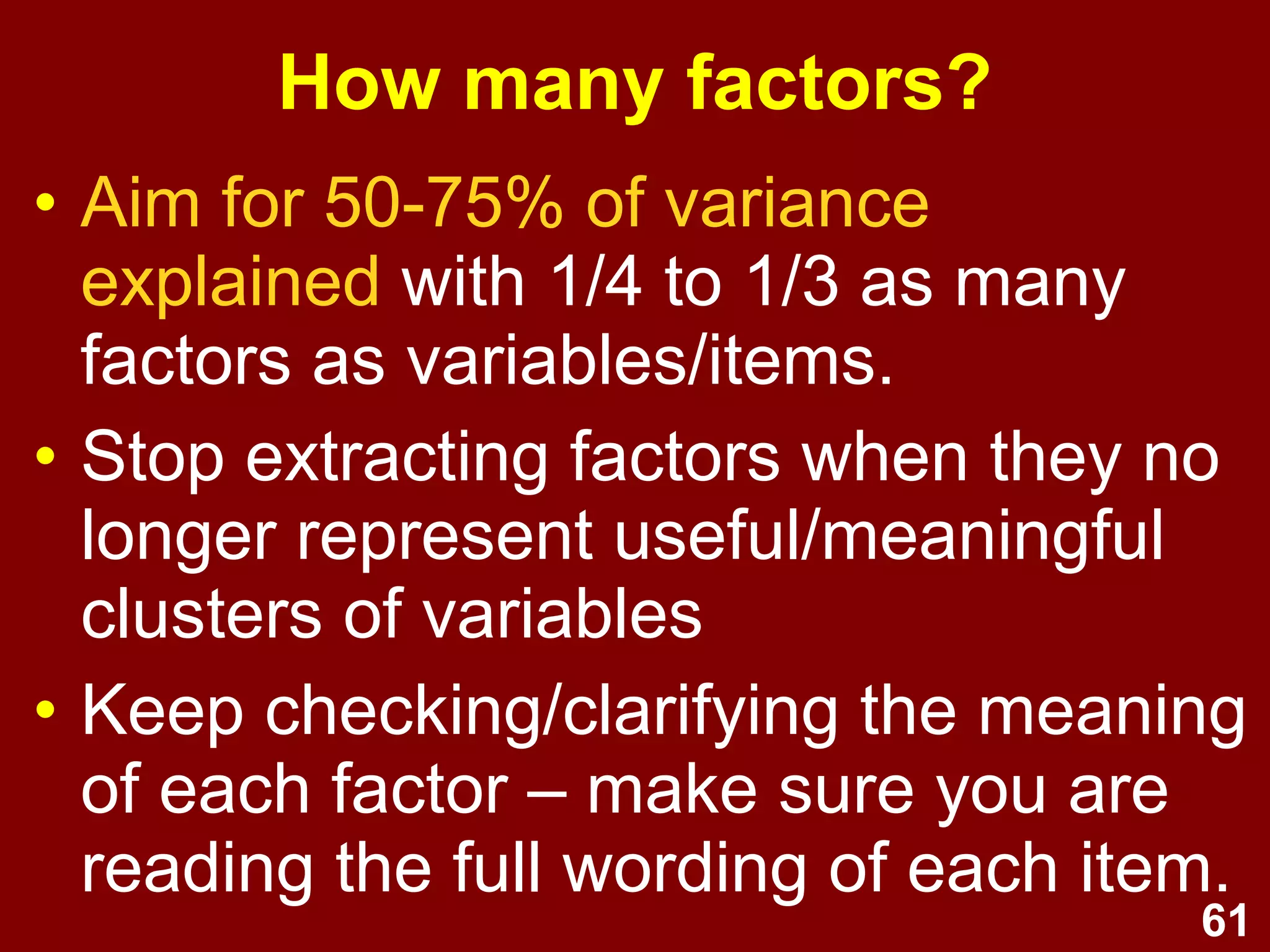 61
How many factors?
• Aim for 50-75% of variance
explained with 1/4 to 1/3 as many
factors as variables/items.
• Stop extracting factors when they no
longer represent useful/meaningful
clusters of variables
• Keep checking/clarifying the meaning
of each factor – make sure you are
reading the full wording of each item.
 
