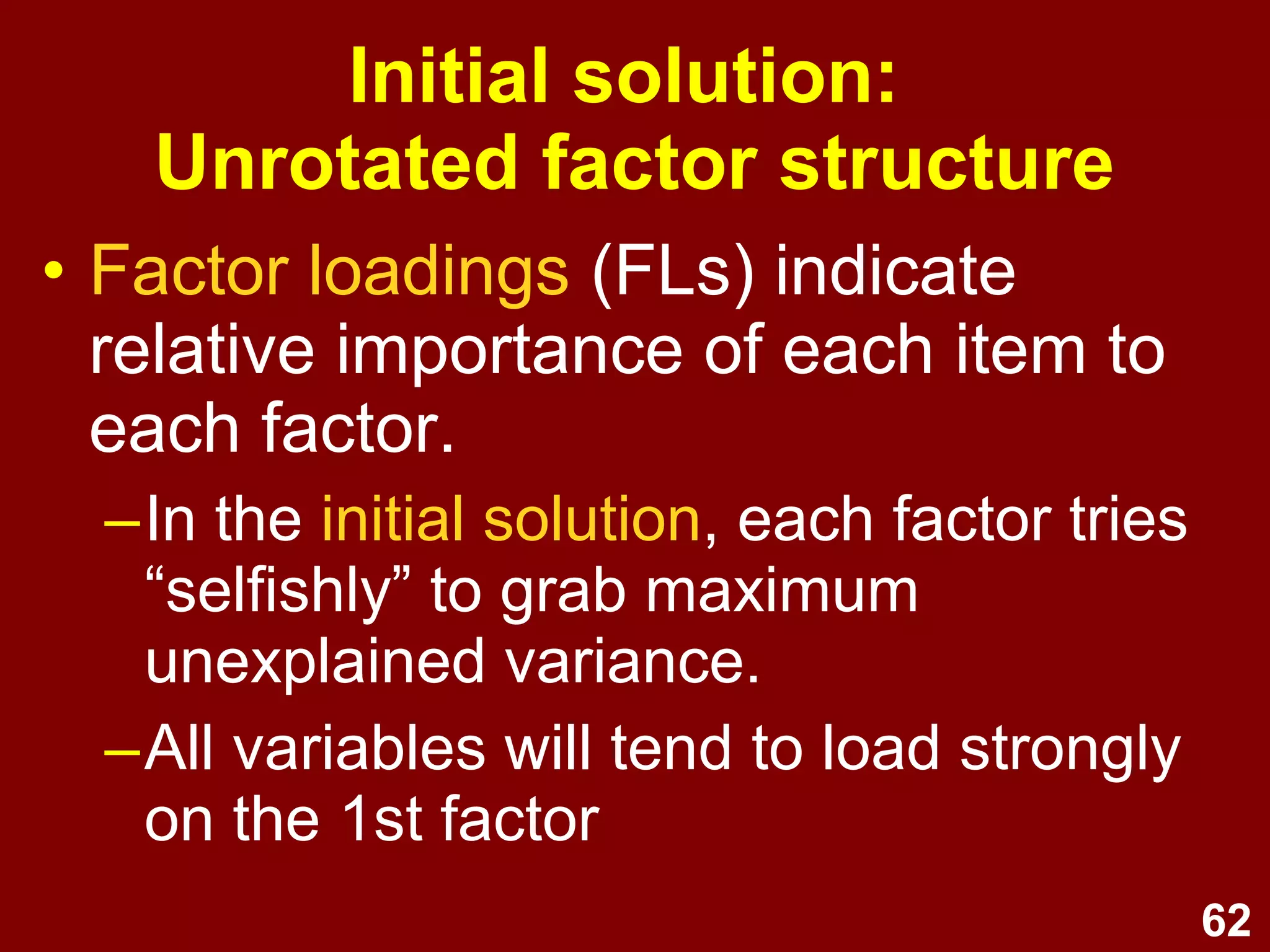 62
• Factor loadings (FLs) indicate
relative importance of each item to
each factor.
–In the initial solution, each factor tries
“selfishly” to grab maximum
unexplained variance.
–All variables will tend to load strongly
on the 1st factor
Initial solution:
Unrotated factor structure
 