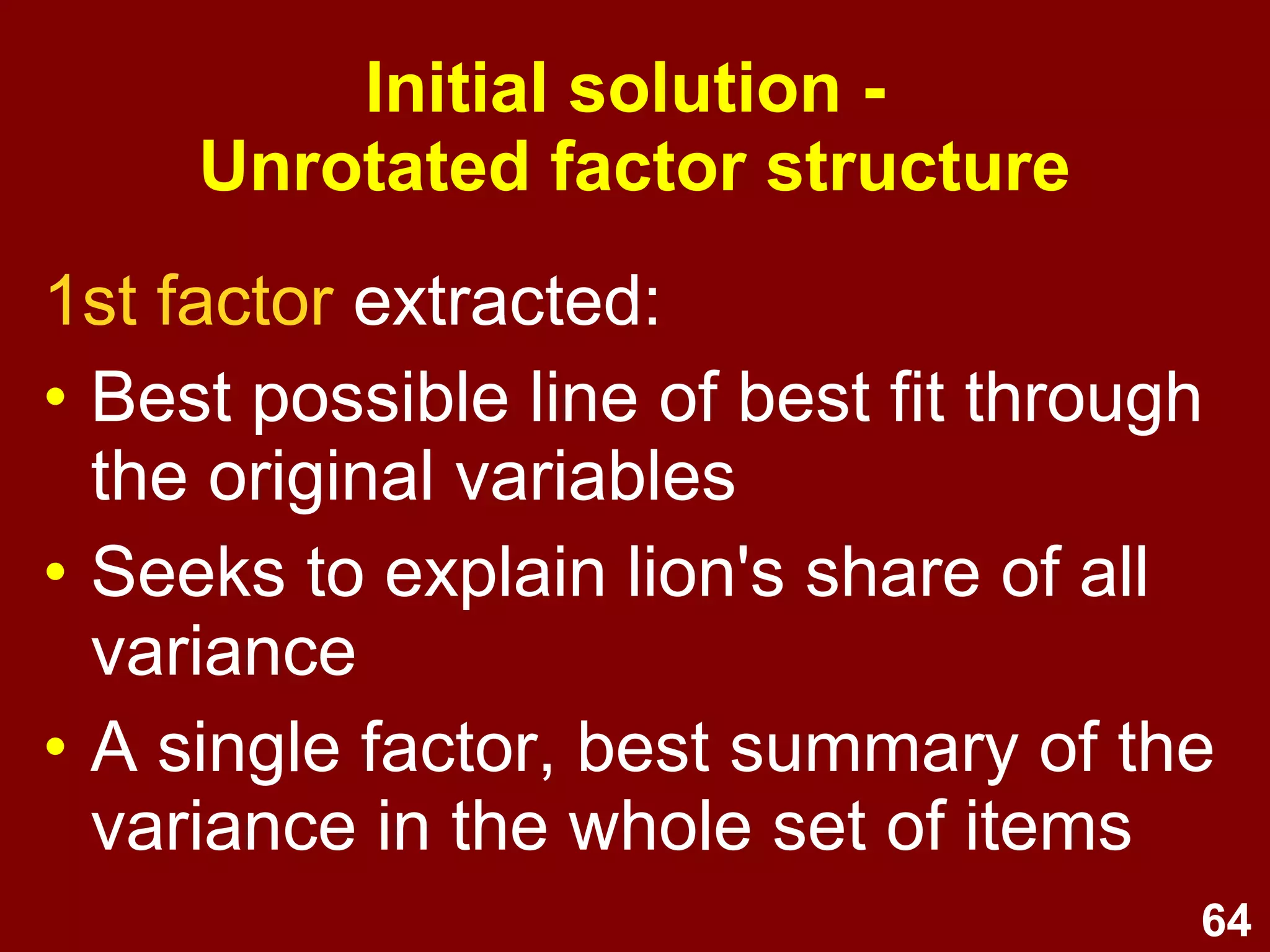 64
1st factor extracted:
• Best possible line of best fit through
the original variables
• Seeks to explain lion's share of all
variance
• A single factor, best summary of the
variance in the whole set of items
Initial solution -
Unrotated factor structure
 