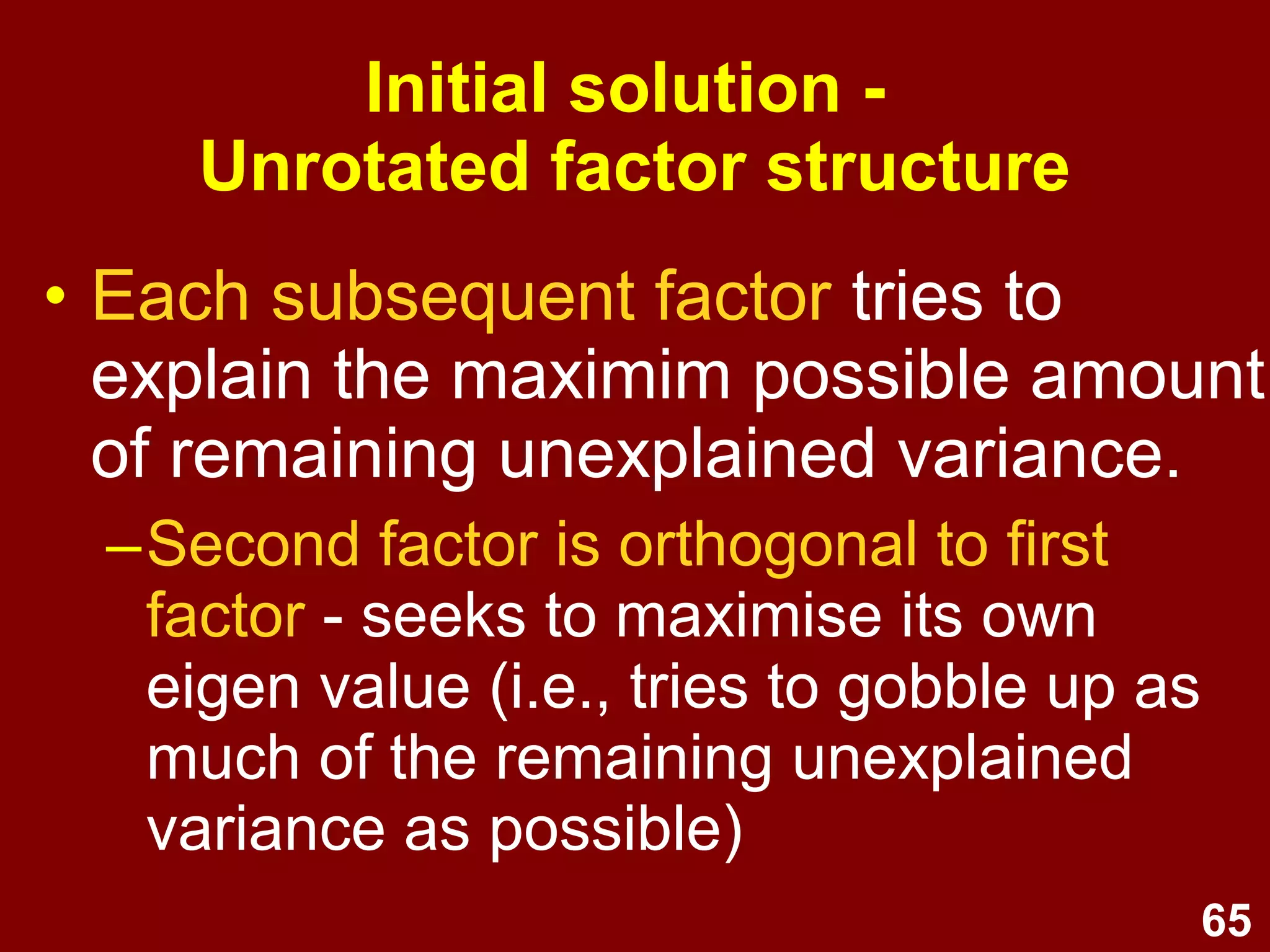 65
• Each subsequent factor tries to
explain the maximim possible amount
of remaining unexplained variance.
–Second factor is orthogonal to first
factor - seeks to maximise its own
eigen value (i.e., tries to gobble up as
much of the remaining unexplained
variance as possible)
Initial solution -
Unrotated factor structure
 