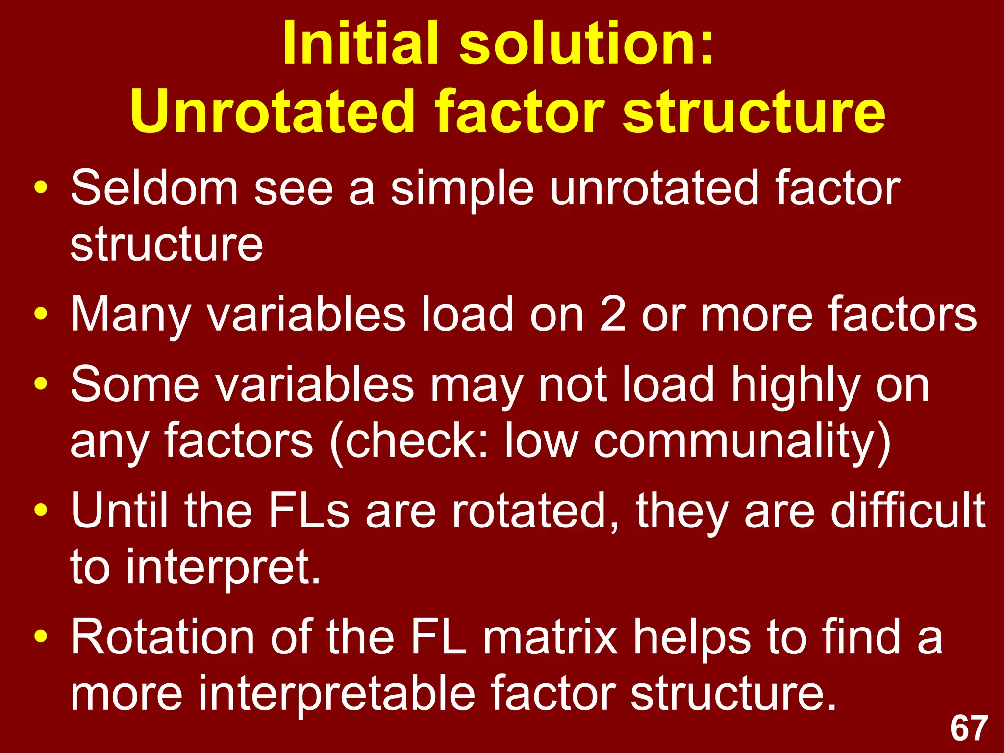 67
Initial solution:
Unrotated factor structure
• Seldom see a simple unrotated factor
structure
• Many variables load on 2 or more factors
• Some variables may not load highly on
any factors (check: low communality)
• Until the FLs are rotated, they are difficult
to interpret.
• Rotation of the FL matrix helps to find a
more interpretable factor structure.
 