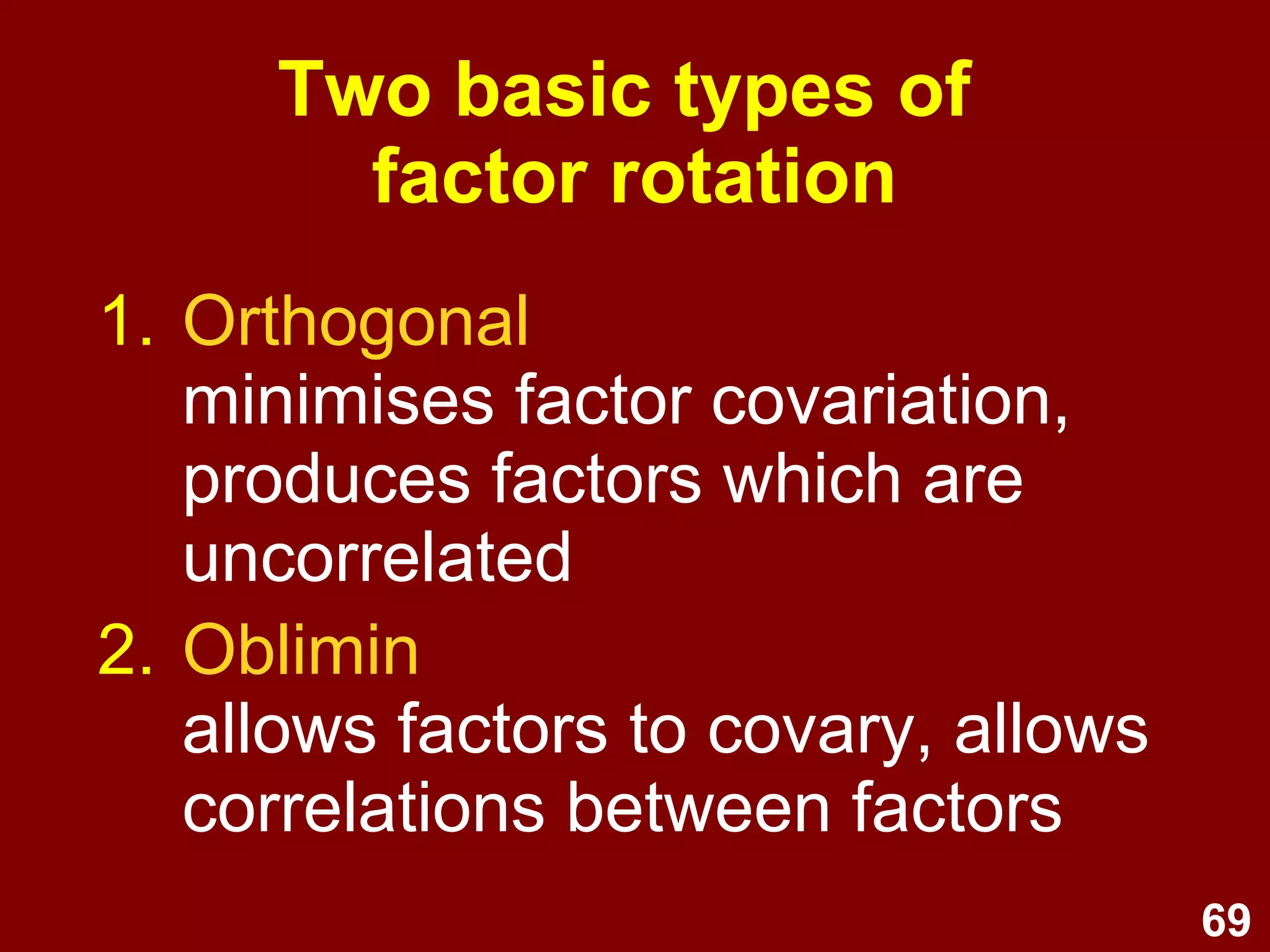 69
Two basic types of
factor rotation
1. Orthogonal
minimises factor covariation,
produces factors which are
uncorrelated
2. Oblimin
allows factors to covary, allows
correlations between factors
 