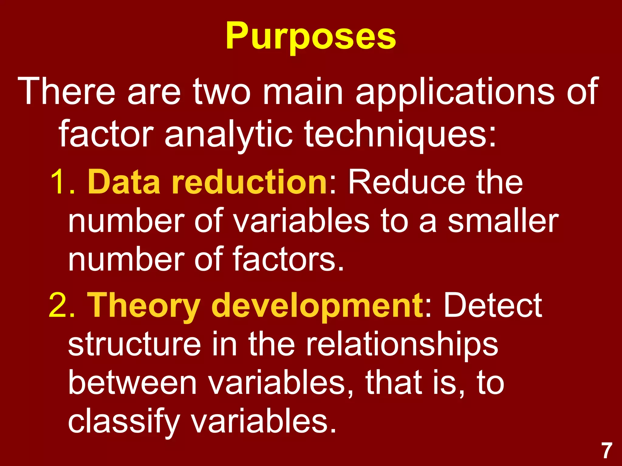 7
Purposes
There are two main applications of
factor analytic techniques:
1. Data reduction: Reduce the
number of variables to a smaller
number of factors.
2. Theory development: Detect
structure in the relationships
between variables, that is, to
classify variables.
 