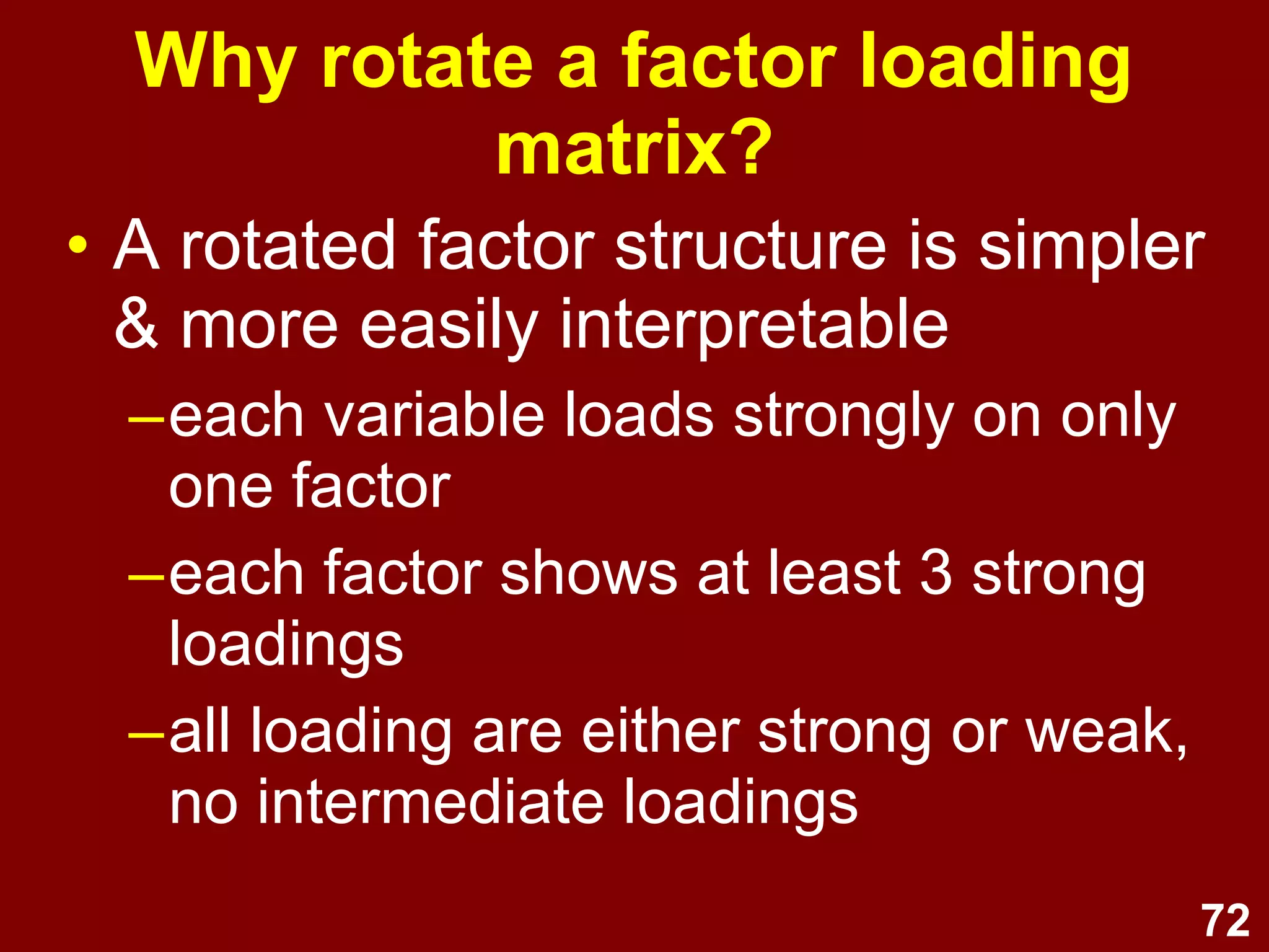 72
Why rotate a factor loading
matrix?
• A rotated factor structure is simpler
& more easily interpretable
–each variable loads strongly on only
one factor
–each factor shows at least 3 strong
loadings
–all loading are either strong or weak,
no intermediate loadings
 