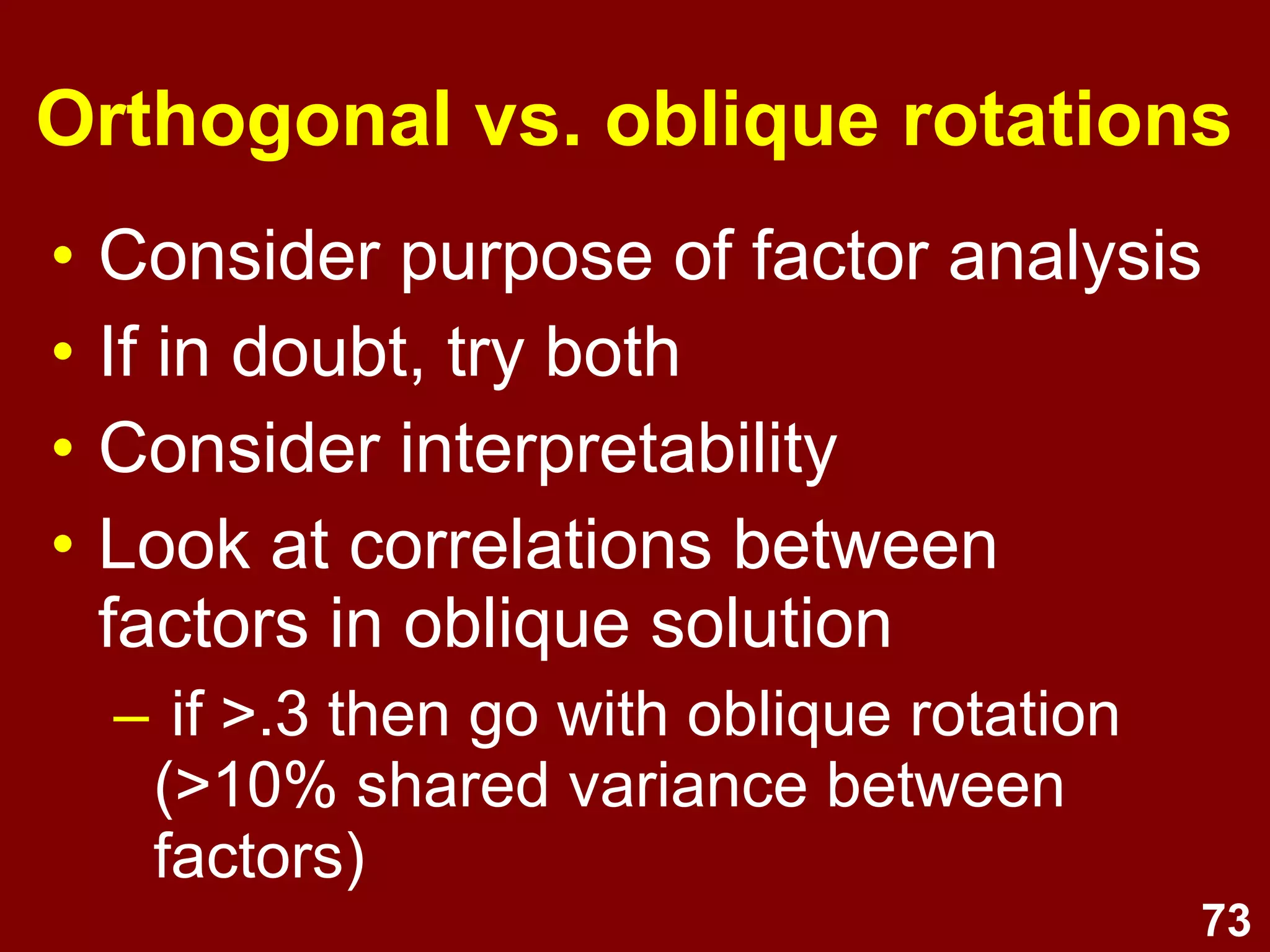 73
Orthogonal vs. oblique rotations
• Consider purpose of factor analysis
• If in doubt, try both
• Consider interpretability
• Look at correlations between
factors in oblique solution
– if >.3 then go with oblique rotation
(>10% shared variance between
factors)
 